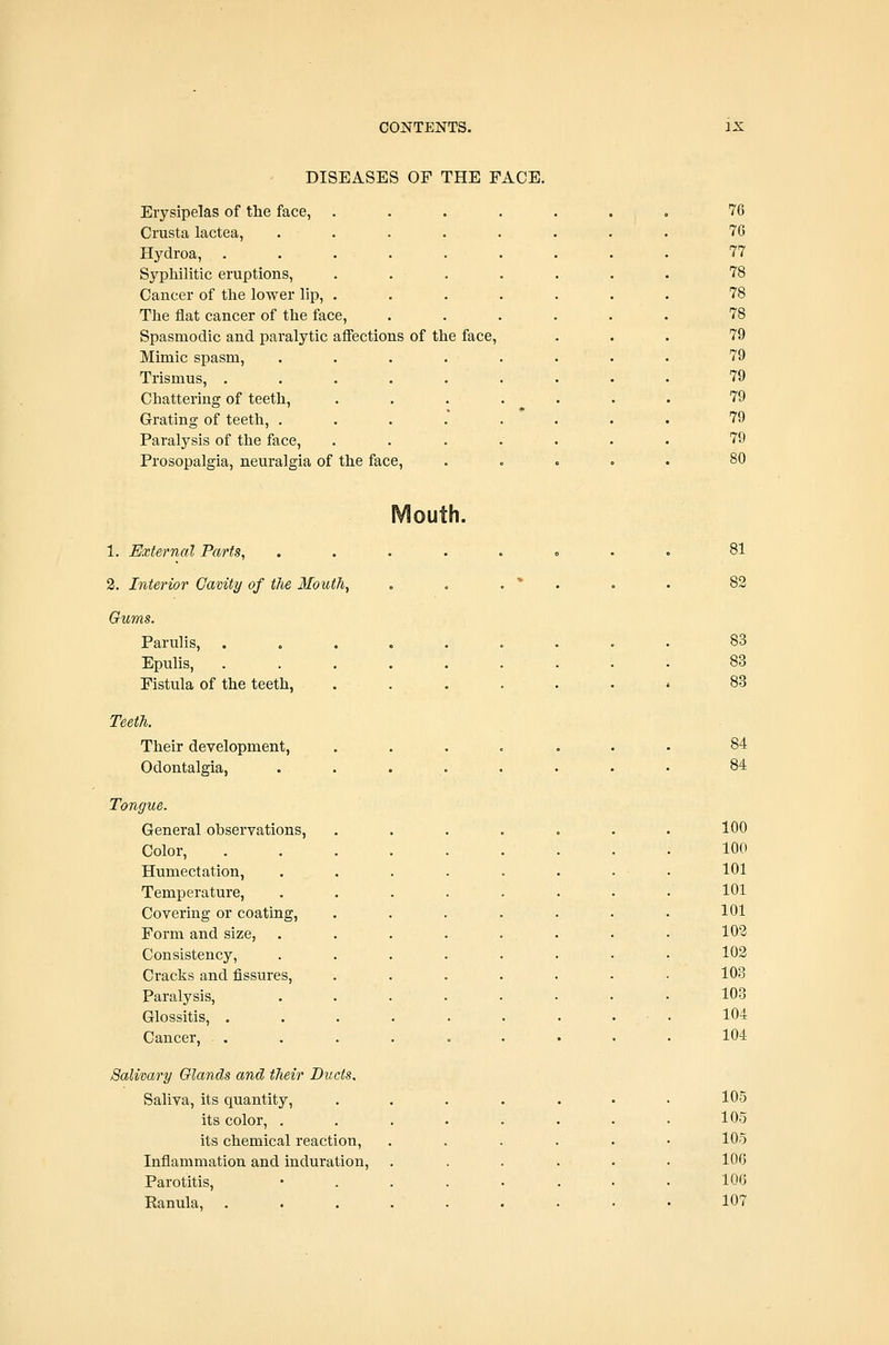 DISEASES OF THE FACE. Erysipelas of the face, Crusta lactea, Hydroa, Syphilitic eruptions, Cancer of tlie lower lip. The flat cancer of the face, Spasmodic and paralytic affections of the face. Mimic spasm, .... Trismus, ..... Chattering of teeth. Grating of teeth, .... Paralysis of the face. Prosopalgia, neuralgia of the face. 76 76 77 78 78 78 79 79 79 79 79 79 80 Mouth. 1. External Parts, 2. Interior Cavity of the Mouth, Gums. Parulis, . Epulis, Fistula of the teeth, TeeiJi. Their development, Odontalgia, Tongue. General observations, Color, Humectation, Temperature, Covering or coating, Form and size, Consistency, Cracks and fissures, Paralysis, Glossitis, . Cancer, Salivary Glands and their Ducts, Saliva, its quantity, its color, . its chemical reaction. Inflammation and induration. Parotitis, Ranula, 81 82 83 83 83 84 100 100 101 101 101 102 102 103 103 104 104 105 105 105 106 106 107