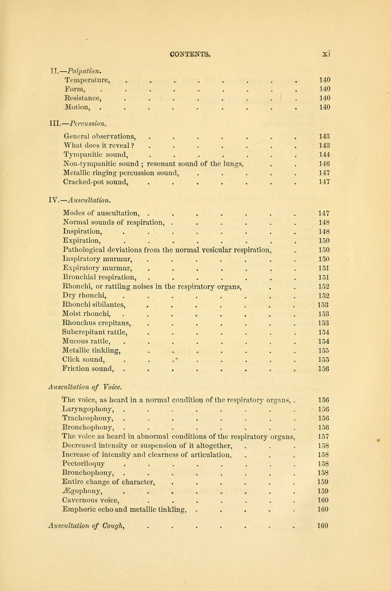 II.—Palpation. Temperature, ...... Form, ....... Resistance, ...... Motion, ....... III.—Percussion. General observations, ..... What does it reveal ?..... Tympanitic sound, ..... Non-tympanitic sound ; resonant sound of the lungs, Metallic ringing percussion sound, Cracked-pot sound, IV.—Ausctiltaiion. Modes of auscultation, . . . . Normal sounds of respiration, .... Inspiration, ... Expiration, . ... Pathological deviations from the normal vesicular respiration Inspiratory murmur, . . , . Expiratory murmur, ..... Bronchial respiration, ..... Ehonchi, or rattling noises in the respiratory organs. Dry rhonchi, ...... Rhonchi sibilantes, . . . . . . . Moist rhonchi, ...... Rhonchus crepitans, ... Subcrepitant rattle, ..... Mucous rattle, ...... Metallic tinkling, . . . Click sound, . . .' . Friction sound, ...... 140 140 140 140 143 143 144 146 147 147 147 148 148 150 150 150 151 151 152 152 153 153 153 154 154 155 155 156 Auscultation of Voice. The voice, as heard in a normal condition of the respiratory organs, Laryngophony, ...... Tracheophony, ...... Bronchophony, . . . . . . The voice as heard in abnormal conditions of the respiratory Decreased intensity or suspension of it altogether. Increase of intensity and clearness of articulation, Pectoriloquy Bronchophony, Entire change of character, j^gophony, Cavernous voice, Emphoric echo and metallic tinkling. Auscultation of Cough, 156 156 156 156 157 158 158 158 158 159 159 160 160 160