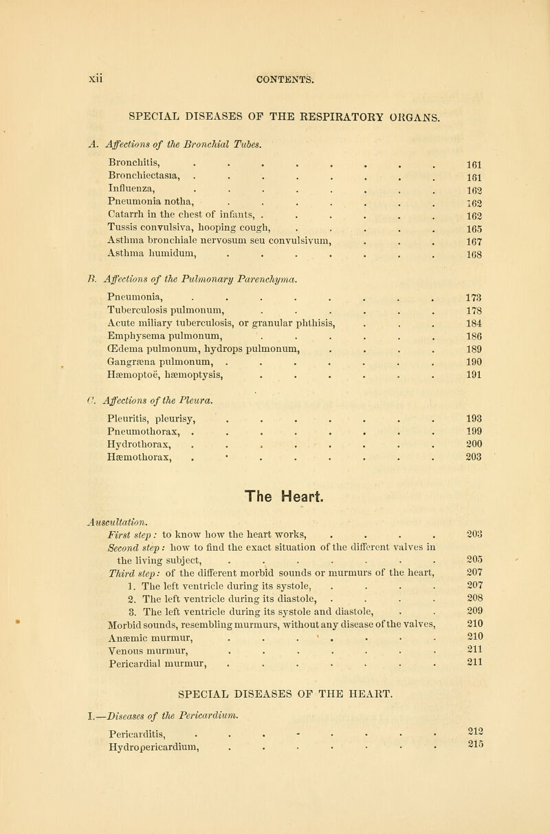 SPECIAL DISEASES OP THE EESPIRATORY ORGANS. A. Affections of the BroncMal Tubes. Bronchitis, ••...... 161 Bronchiectasia, ........ 181 Influenza, •••..... 162 Pneumonia notlia, . . . . . . . i62 Catarrh in the chest of infants, ...... 162 Tussis convulsiva, hooping cougli, . . . . . 165 Asthma broncliiale nervosum seu convulsivum, . . . 167 Asthma humiclum, . . . . . . . 168 B. Affections of the Pulmonary Parenchyma. Pneumonia, ........ 173 Tuberculosis pulmonum, ...... 178 Acute miliary tuberculosis, or granular phthisis, . . . 184 Emphysema pulmonum, ...... 186 (Edema pulmonum, hydrops pulmonum, .... 189 Gangrfena pulmonum, ....... 190 Hsemoptoe, haemoptysis, ...... 191 (J. Affections of the Pleura. Plenritis, pleurisy, . ... . . . 193 Pneumothorax, . . . . . . . . 199 Hydrothorax, . . ... . . . 300 Hsemothorax, . • . . . . . . 203 The Heart. Auscultation. First step: to know how tlie heart works, .... 203 Second step: how to find the exact situation of the different valves in the living subject, . . . . . . . 205 Third step: of the different morbid sounds or murmurs of the heart, 207 1. The left ventricle during its systole, .... 207 2. The left ventricle during its diastole, .... 208 3. The left ventricle during its systole and diastole, . . 209 Morbid sounds, resembling murmurs, without any disease of the valves, 210 Ansemic murmur, . . . • . . • . 210 Venous murmur, ....... 211 Pericardial murmur, . . . . . . . 211 SPECIAL DISEASES OF THE HEART. I.—Diseases of the Pericardium. Pericarditis, ...-•• Hydropericardium, . . . . 212 215