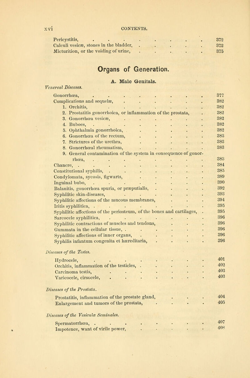 Pericystitis, Calculi vesicae, stones in the bladder. Micturition, or the voiding of urine. 372 372 375 Organs of Generation. A. Male Genitals. Venereal Diseases. Gonorrhoea, . . . . Complications and sequelae, . . . 1. Orchitis, ...... 2. Prostatitis gonorrhoica, or inflammation of the prostata, 3. Gonorrhoea vesicae, ..... 4. Buboes, . . . 5. Ophthalmia gonorrhoica, .... 6. Gonorrhoea of the rectum, .... 7. Strictures of the urethra, 8. Gonorrhoeal rheumatism, .... 9. General contamination of the system in consequence of gonor rhoea, . . . . . . . Chancre, . . . . . . . . Constitutional syphilis, . . . . . . Condylomata, sycosis, figwarts, . . Inguinal bubo, ....... Balanitis, gonorrhoea spuria, or praeputialis, Syphilitic skin-diseases, ..... Syphilitic affections of the mucous membranes, Iritis syphilitica, ....... Syphilitic affections of the periosteum, of the bones and cartilages, Sarcocele syphilitica, ...... Syphilitic contractions of muscles and tendons, Gummata in the cellular tissue, . . . . Syphilitic affections of inner organs, . . . . Syphihs infantum congenita et hsereditaria, Diseases of the Testes. Hydrocele, ....... Orchitis, inflammation of the testicles, .... Carcinoma testis, ...... Varicocele, cirsocele, ...... Diseases of the Prostata. Prostatitis, inflammation of the prostate gland. Enlargement and tumors of the prostata, 377 382 382 382 382 382 382 383 383 383 383 384 385 389 390 392 393 394 395 395 396 396 396 396 396 401 403 403 403 404 405 Diseases of the Vesiculm Seminales. Spermatorrhoea, . Impotence, want of virile power, 407 408