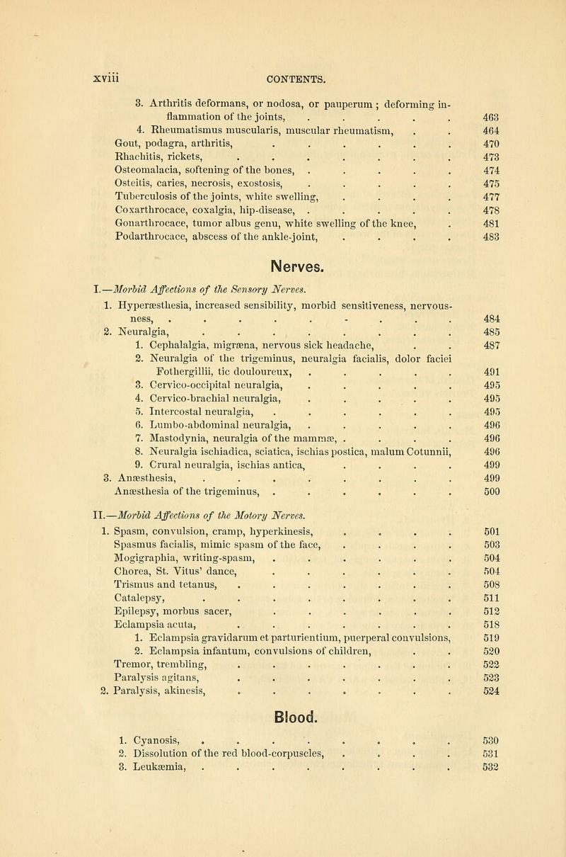 3. Arthritis deformans, or nodosa, or pauperum ; deforming in flammation of the joints, 4. Rheumatismus muscularis, muscular rheumatism, Gout, podagra, arthritis, Rhachitis, rickets, Osteomalacia, softening of the bones, Osteitis, caries, necrosis, exostosis. Tuberculosis of the joints, white swelling, Coxarthrocace, coxalgia, hip-disease, . Gonarthrocace, tumor albus genu, white swelling of the knee, Podarthrocace, abscess of the ankle-joint. 463 464 470 473 474 475 477 478 481 483 Nerves. I.—Morhid Affections of the Sensory Nerves. 1. Hypersesthesia, increased sensibility, morbid sensitiveness, nervous ness, ....,-.. 2. Neuralgia, ....... 1. Cephalalgia, migraena, nervous sick headache, 2. Neuralgia of the trigeminus, neuralgia facialis, dolor faciei Fothergillii, tic douloureux, 3. Cervico-occipital neuralgia, 4. Cervico-brachial neuralgia, 5. Intercostal neuralgia, 6. Lumbo-abdominal neuralgia, 7. Mastodynia, neuralgia of the mamrase, . 8. Neuralgia ischiadica, sciatica, ischias postica, malum Cotunnii 9. Crural neuralgia, ischias antica, ... 3. Anaesthesia, ....... Anaesthesia of the trigeminus, ..... II.—Morhid Affections of ilie Motory Nerves. 1. Spasm, convulsion, cramp, hyperkinesis, . . . Spasmus facialis, mimic spasm of the face, ... Mogigraphia, writing-spasm. Chorea, St. Vitus' dance, Trismus and tetanus, Catalepsy, Epilepsy, morbus sacer, Eclampsia acuta, 1. Eclampsia gravidarum et parturientium, puerperal convulsions 2. Eclampsia infantum, convulsions of children, Tremor, trembling, .... Paralysis agitans, .... 2. Paralysis, akinesis, .... 484 485 487 491 495 495 495 496 496 496 499 499 500 501 503 504 504 508 511 512 518 519 520 522 523 524 1. Cyanosis, .... 2. Dissolution of the red blood-corpuscles, 3. Leukaemia, .... 530 531 532