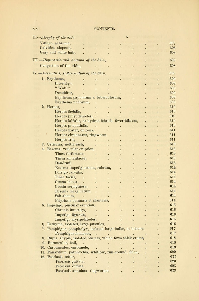 TL.'--Atrophy of the Skin. Vit iligo, achroma. 608 Calvities, alopecia, 608 Gray and white hair, . 608 III.—Hypermmia and Ancemia of the Skin, 608 Congestion of the skin, . 608 IV.—Dermatitis, Inflamination of the Skin, . 609 1. Erythema, .... . • . • 609 Intertrigo, . ... . 609 Wolf, . 609 Decubitus, 609 Erythema papulatum s. tuberculosum, 609 Erythema nodosum, 609 2. Herpes, .... 610 Herpes facialis, 610 Herpes phlyctsenodes, . 610 Herpes labialis, or hydroa febrilis. fever-blisters. 610 Herpes prseputialis. 610 Herpes zoster, or zona. 611 Herpes circinnatus, ringworm, 611 Herpes Iris, 611 3. Urticaria, nettle-rash, 613 4. Eczema, vesicular eruption, 613 Tinea furfuracea. 613 Tinea amiantacea. 613 Dandruff, 613 Eczema impetiginosum, rubrum. 614 Porrigo larvalis. 614 Tinea faciei. 614 Crusta lactea, . 614 Crusta serpiginosa. 614 Eczema marginatum, . 614 Salt-rheum, 614 Pityriasis palmaris et plantaris, 614 5. Impetigo, pustular eruption, 615 Chronic impetigo. 616 Impetigo figurata, 616 Impetigo erysipelatodes, 616 6. Ecthyma, isolated, large pustules, . 616 7. Pemphigus, pompholyx, isolated large bullae, or blisters. 617 Pemphigus foliaceus. . 617 8. Rupia, rhypia, isolated blisters, which form thick crusts, 618 9. Furunculus, boil. 618 10. Carbunculus, carbuncle. 619 11. Panaritium, paronychia, whitlow, run -around, felon. 620 13. Psoriasis, tetter. 622 Psoriasis guttata. • . 623 Psoriasis diffusa. . 623 .