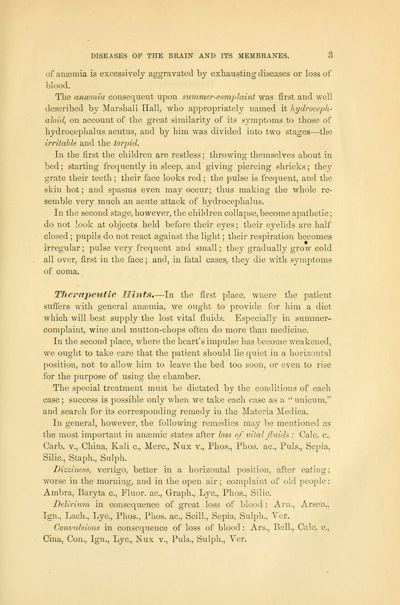 of aiitemia is excessively aggravated bj exhausting diseases or loss of blood. The ansemia consequent upon summer-complaint was first and well described by Marshall Hall, who appropriately named it hydroceph- aloicl, on account of the great similarity of its symptoms to those of hydrocephalus acutus, and by him was divided into two stages—the irritable and the torpid. In the first the children are restless; throwing themselves about in bed; starting frequently in sleep, and giving piercing shrieks; they gi'ate their teeth; their face looks red; the pulse is frequent, and the skin hot; and spasms even may occur; thus making the whole re- semble very much an acute attack of hydrocephalus. In the second stage, however, the children collapse, become apathetic; do not look at objects held before their eyes; their eyelids are half closed; pupils do not react against the light; their respiration becomes irregular; pulse very frequent and small; they gradually grow cold all over, first in the face; and, in fatal cases, they die with symptoms of coma. Therapetitic Hints.—In the first place, wnere the patient suffers with general ansemia, we ought to provide for him a diet which will best supply the lost vital fluids. Especially in summer- complaint, wine and mutton-chops often do more than medicine. In the second place, where the heart's impulse has become weakened, -we ought to take care that the patient should lie quiet in a horizontal position, not to allow him to leave the bed too soon, or even to rise for the purpose of using the chamber. The special treatment must be dictated by the conditions of each case; success is possible only when we take each case as a  unicum, and search for its corresponding remedy in the Materia Medica. In general, however, the following remedies may be mentioned as the most important in ancemic states after loss of vital fluids : Calc. c, Carb. v., China, Kali c, Merc, Nnx v., Phos., Phos. ac. Puis., Sepia, Silic, Staph., Sulph. Dizziness, vertigo, better in a horizontal position, after eating; worse in the morning, and in the open air; complaint of old people: Ambra, Baryta c, Fluor, ac. Graph., Lye, Phos., Silic. Delirium in consequence of great loss of blood: Arn., Arsen., Ign., Lach., Lye, Phos., Phos. ac, Scill., Sepia, Sulph., Ver. Convulsions in consequence of loss of blood: Ars., Bell., Calc. c, Cina, Con., Ign., Lye, Nux v., Puis., Sulph., Ver.