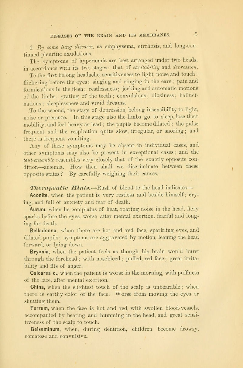 4, By .'^ome lung diseases, as emphysema, cirrhosis, and long-con- tinued pleuritic exudations. The symptoms of hypersemia are best arranged under two heads, in accordance with its two stages: that of excitability and depression. To the first belong headache, sensitiveness to light, noise and touch : flickering before the eyes; singing and ringing in the ears ; pain and formications in the flesh; restlessness; jerking and automatic motions of the limbs; grating of the teeth ; convulsions; dizziness; halluci- nations ; sleeplessness and vivid dreams. To the second, the stage of depression, belong insensibihty to light, noise or pressure. In this stage also the limbs go to sleep, lose their mobility, and feel heavy as lead ; the pupils become dilated ; the pulse frequent, and the respiration quite slow, irregular, or snoring; and there is frequent vomiting. Any of these symptoms may be al^sent in individual cases, and other symptoms may also be present in exceptional cases; and the tout-ensemble resembles very closely that of the exactly opposite con- dition—anemia. How then shall we discriminate between these opposite states ? By carefully weighing their causes. TJierapeutic Hints.—Rush of blood to the head indicates— Aconite, when the patient is very restless and beside himself; cry- ing, and full of anxiety and fear of death. Aurum, when he complains of heat, roaring noise in the head, fiery sparks before the eyes, worse after mental exertion, fearful and long- ing for death. Belladonna, when there are hot and red face, sparkling eyes, and dilated pupils; symptoms are aggravated by motion, leaning the head forward, or lying down. Bryonia, when the patient feels as though his brain would burst through the forehead ; with nosebleed; puffed, red face; great irrita- bility and fits of anger. Calcarea c, when the patient is worse in the morning, withpufi&ness of the face, after mental exertion. China, when the slightest touch of the scalp is unbearable; when there is earthy color of the face. Worse from moving the eyes or shutting them, Ferrum, when the face is hot and red, with swollen blood-vessels, accompanied by beating and humming in the head, and great sensi- tiveness of the scalp to touch. Gelseminum, when, during dentition, children become drowsy, comatose and convulsive.