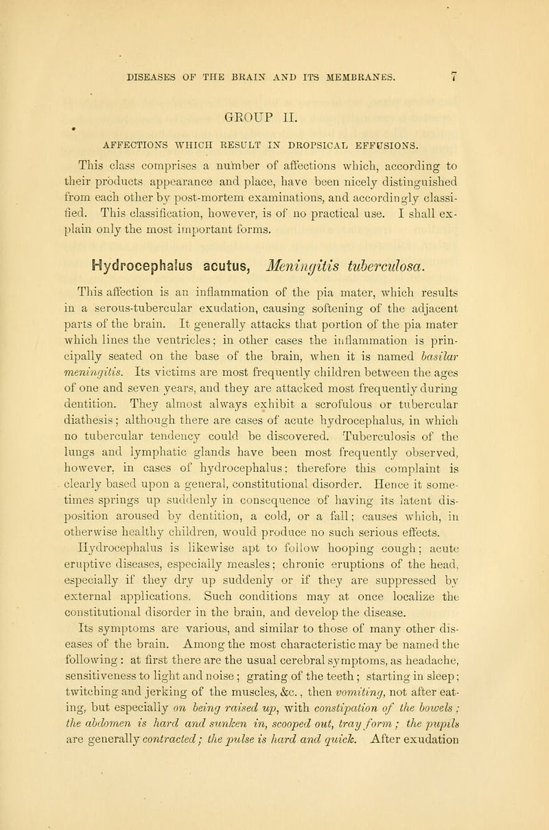 GROUP II. AFFECTIONS WHICH RESULT IN DROPSICAL EFFUSIONS. This class comprises a number of affections which, according to their products appearance and place, have been nicely distinguished from each other by post-mortem examinations, and accordingly classi- fied. This classification, hoAvever, is of no practical use, I shall ex- plain only the most important forms. Hydrocephalus acutus, Meningitis tuberculosa. This affection is an inflammation of the pia mater, which results in a serous-tubercular exudation, causing softening of the adjacent parts of the brain. It generally attacks that portion of the pia mater which lines the ventricles; in other cases the inflammation is prin- cipally seated on the base of the brain, when it is named basilar meningitis. Its victims are most frequently children between the ages of one and seven years, and they are attacked most frequently during dentition. They almost always exhibit a scrofulous or tubercular diathesis; although there are cases of acute hydrocephalus, in which no tubercular tendency could be discovered. Tuberculosis of the lungs and lymphatic glands have been most frequently observed, however, in cases of hydrocephalus; therefore this complaint is clearly based upon a general, constitutional disorder. Hence it some- times springs up suddenly in consequence of having its latent dis- position aroused by dentition, a cold, or a fall; causes which, in otherwise healthy children, would produce no such serious effects. Hydrocephalus is likewise apt to follow hooping cough; acute eruptive diseases, especially measles; chronic eruptions of the head, especially if they dry up suddenly or if they are suppressed by external applications. Such conditions may at once localize the constitutional disorder in the brain, and develop the disease. Its symptoms are various, and similar to those of many other dis- eases of the brain. Among the most characteristic may be named the following : at first there are the usual cerebral symptoms, as headache, sensitiveness to light and noise ; grating of the teeth ; starting in sleep; twitching and jerking of the muscles, &c., then vomiting, not after eat- ing, but especially on being raised wp, with constipation of the bowels ; the abdomen is hard and sunken in, scooped out, tray form; the jnipils are generallj contracted; the pulse is hard and quick. After exudation