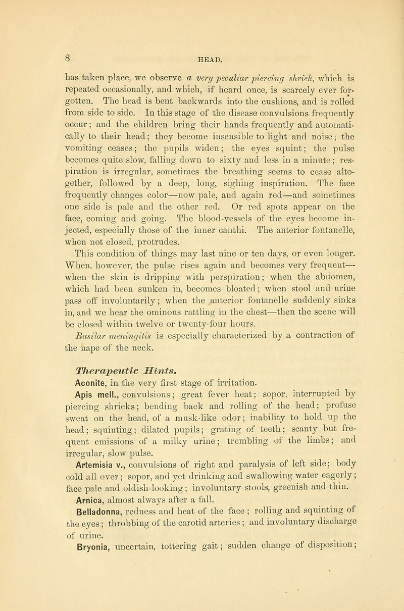 has taken place, we observe a very •peculiar piercing shrieh, wliicTi is repeated occasionally, and whicli, if heard once, is scarcely ever for- gotten. The head is bent backwards into the cushions, and is rolled from side to side. In this stage of the disease convulsions frequently occur; and the children bring their hands frequently and automati- cally to their head; they become insensible to light and noise; the vomiting ceases; the pupils widen; the eyes squint; the pulse becomes quite slow, falling down to sixty and less in a minute; res- piration is irregular, sometimes the breathing seems to cease alto- gether, followed by a deep, long, sighing inspiration. The face frequently changes color—now pale, and again red—and sometimes one side is pale and the other red. Or red spots appear on the face, coming and going. The blood-vessels of the eyes become in- jected, especially those of the inner cant hi. The anterior fontanelle, when not closed, protrudes. This condition of things may last nine or ten days, or even longer. When, however, the pulse rises again and becomes very frequent— when the skin is dripping with perspiration; when the abdomen, which had been sunken in, becomes bloated; when stool and urine pass off involuntarily; when the anterior fontanelle suddenly sinks in, and we hear the ominous rattling in the chest—then the scene will be closed within twelve or twenty-four hours. Basilar meningitis is especially characterized by a contraction of the nape of the neck. JJherapeutic Mints, Aconite, in the very first stage of irritation. Apis meli., convulsions; great fever heat; sopor, interrupted by piercing shrieks; bending back and rolling of the head; profuse sweat on the head, of a musk-like odor; inability to hold up the head; squinting; dilated pupils; grating of teeth; scanty but fre- quent emissions of a milky urine; trembling of the limbs; and irregular, slow pulse. Artemisia v., convulsions of right and paralysis of left side; body cold all over; sopor, and yet drinking and swallowing water eagerly; face pale and oldish-looking; involuntary stools, greenish and thin. Arnica, almost always after a fall. Belladonna, redness and heat of the face ; rolling and squinting of the eyes; throbbing of the carotid arteries ; and involuntary discharge of urine. Bryonia, uncertain, tottering gait; sudden change of disposition;