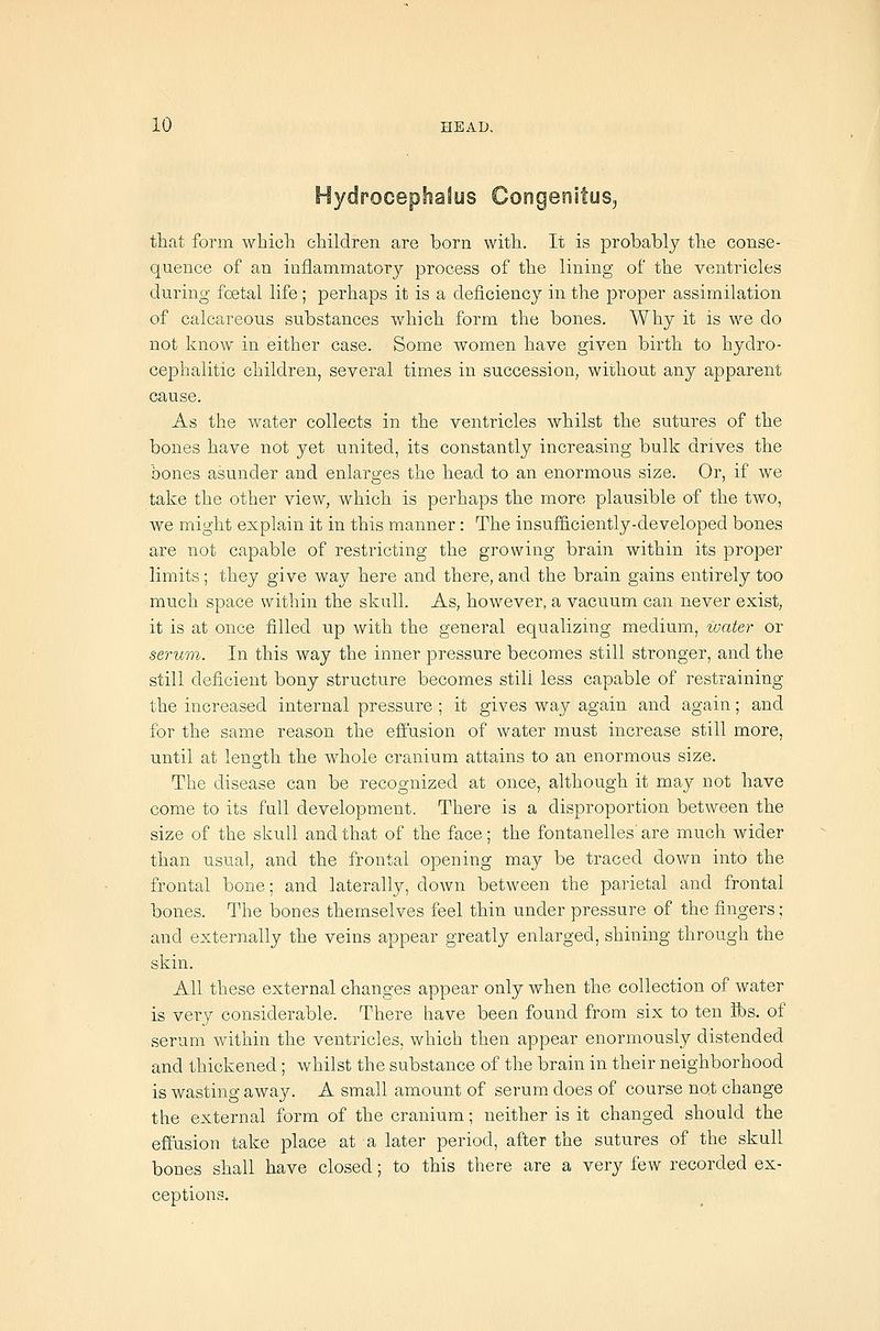 Hydrocephalus Congenitus, that form which children are born with. It is probably the conse- quence of an iaflammatorj process of the lining of the ventricles during foetal life ; perhaps it is a deficiency in the proper assimilation of calcareous substances which form the bones. Why it is we do not know in either case. Some women have given birth to hydro- cephalitic children, several times in succession, without any apparent cause. As the water collects in the ventricles whilst the sutures of the bones have not yet united, its constantly increasing bulk drives the bones asunder and enlarges the head to an enormous size. Or, if we take the other view, which is perhaps the more plausible of the two, we might explain it in this manner: The insufficiently-developed bones are not capable of restricting the growing brain within its proper limits; they give way here and there, and the brain gains entirely too much space within the skull. As, however, a vacuum can never exist, it is at once filled up with the general equalizing medium, tvater or serum. In this way the inner pressure becomes still stronger, and the still deficient bony structure becomes still less capable of restraining the increased internal pressure ; it gives way again and again; and for the same reason the effusion of water must increase still more, until at length the whole cranium attains to an enormous size. The disease can be recognized at once, although it may not have come to its full development. There is a disproportion between the size of the skull and that of the face; the fontanelles' are much wider than usual, and the frontal opening may be traced down into the frontal bone; and laterally, doAvn between the parietal and frontal bones. The bones themselves feel thin under pressure of the fingers; and externally the veins appear greatly enlarged, shining through the skin. All these external changes appear only when the collection of water is very considerable. There have been found from six to ten lbs. of serum within the ventricles, which then appear enormously distended and thickened; whilst the substance of the brain in their neighborhood is wasting away. A small amount of serum does of course not change the external form of the cranium; neither is it changed should the effusion take place at a later period, after the sutures of the skull bones shall have closed; to this there are a very few recorded ex- ceptions.