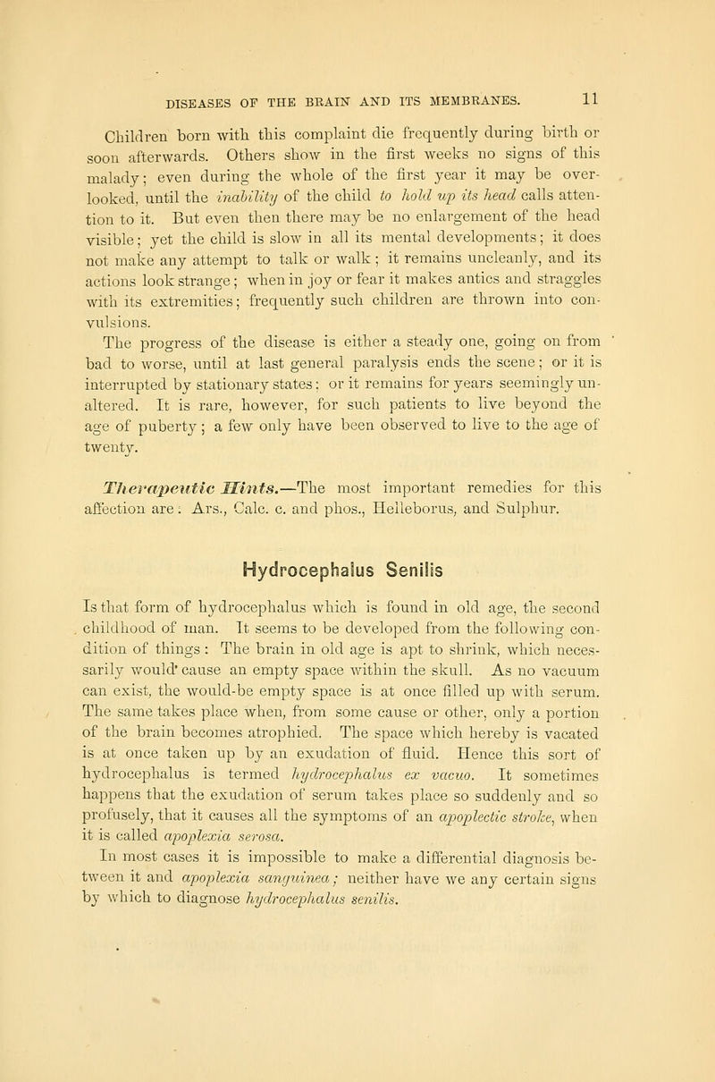 Children born with this complaint die frequently during birth or soon afterwards. Others show in the first weeks no signs of this malady; even during the whole of the first year it may be over- looked, until the inahility of the child to hold up its head calls atten- tion to it. But even then there may be no enlargement of the head visible; yet the child is sIoav in all its mental developments; it does not make any attempt to talk or walk ; it remains uncleanly, and its actions look strange; when in joy or fear it makes antics and straggles with its extremities; frequently such children are thrown into con- vulsions. The progress of the disease is either a steady one, going on from bad to worse, until at last general paralysis ends the scene; or it is interrupted by stationary states; or it remains for years seemingly un- altered. It is rare, however, for such patients to live beyond the age of puberty; a few only have been observed to live to the age of twenty. Therapeutic Mints.—The most important remedies for this afi'ection are: Ars., Calc. c. and phos., Helleborus, and Sulphur. Hydrocephalus Senilis Is that form of hydrocephalus which is found in old age, the second childhood of man. It seems to be developed from the following con- dition of things : The brain in old age is apt to shrink, which neces- sarily would* cause an empty space Avithin the skull. As no vacuum can exist, the would-be empty space is at once filled up with serum. The same takes place when, from some cause or other, only a portion of the brain becomes atrophied. The space which hereby is vacated is at once taken up by an exudation of fluid. Hence this sort of hydrocephalus is termed hydrocephalus ex vacuo. It sometimes happens that the exudation of serum takes place so suddenly and so profusely, that it causes all the symptoms of an apoplectic stroke^ when it is called aipoplexia serosa. In most cases it is impossible to make a differential diagnosis be- tween it and apoplexia sanguinea; neither have we any certain signs by which to diagnose hydrocephalus senilis.