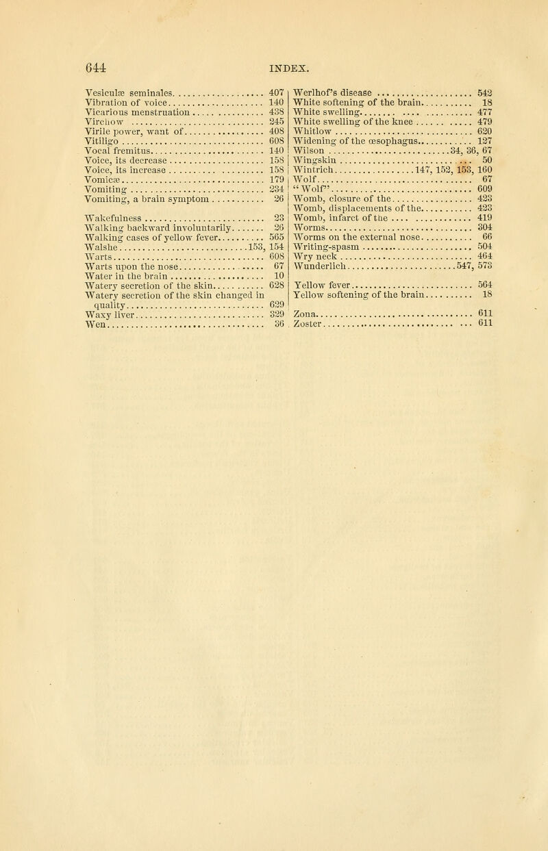 Vesiculfe seminales 407 Vibration of voice 140 Vicarious menstruation 438 Vircliow 245 Virile i3o\yer, want of ^ 408 Vitiligo 608 Vocal fremitus 140 Voice, its decrease 158 Voice, its increase 158 j Vomicffi 179 Vomiting 234 Vomiting, a brain symptom 26 Wakefulness 23 Walking backward involuntarily 26 Walking cases of yellow fever 565 Walshe 153, 154 Warts 608 Warts upon the nose 67 Water in the brain 10 Watery secretion of the skin 628 Watery secretion of the skin changed in quality 629 Waxy liver 329 Wen 36 Werlhof's disease 542 White softening of the brain. 18 White swelling 477 White swelling of the knee 479 Whitlow 620 Widening of the oesophagus 127 Wilson 34, 36,67 Wingskin 50 Wintrich 147, 152, 153, 160 Wolf 67 Wolf 609 Womb, closure of the 423 Womb, displacements of the 423 Womb, infarct of the 419 Worms 304 Worms on the external nose 66 Writing-spasm 504 Wry neck 464 Wunderlich 547, 573 Yellow fever 564 Yellow softening of the brain 18 Zona 611 Zoster 611