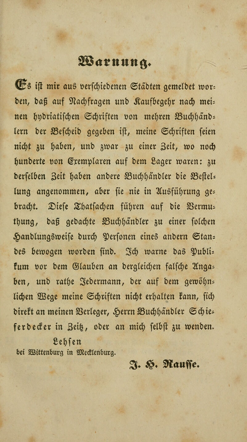 ■ 3 tjl mir au§ üerfcfyiebenen (Statten gemefbet n>or* ben, bafj auf Sftadjfragen unb «ftaufbegefyr nacfy mei; neu ^t)bn'attfd)en ©Triften fcon meieren S5uc^f)dnb= lern ber S3efcfyeib gegeben ij!, meine ©Triften feien ntdjt ju fyaben, unb §war ju einer Seit, wo nocfe bunberte öon (Jremplaren auf ttm Sager waren: ju berfelben Seit fyaben anbere SBucfyfyanbler bie SSejM* fang angenommen, aber fie nie in 2Cu§füf)ruttg ges bracht £)tefe £fjatfad;en führen auf bie SSermu; tfyung, bag gebaute S5ud)!)dnbler ju einer fotcben .£anbfang3weife burcfy ^erfonen eines anbern @tans be$ bewogen worben ft'nb. Sd) warne ba§ tyublu fum t?or bem ©lauben an bergleicfyen falfdje 2fnga= Un, unb ratbe Sebermann, ber auf bem gewöhn- iicfyen SBege meine ©cfyrtften nicfyt erhalten lann, ftd> bireft an meinen Verleger, Sgtxxn $8ud)f)dnbler ©c^te* ferbeder in Seife, ober an xnity felbj! ju wenbem Seifen bei äßittenburcj in SOlectafcurg.