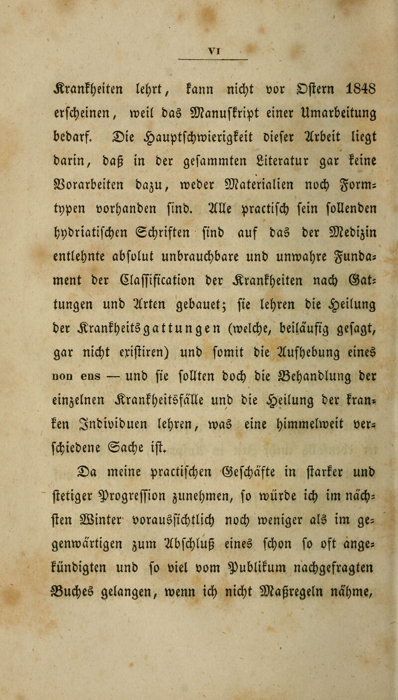 vr SixanfytiUn Ufyxt, U\\x\ ntcfyt t>or Aftern 1848 erfcfyeinen, weil t>a$ Sflanuffript einer Umarbeitung bebarf. Die #auptfcbwierigfeit oiefer Arbeit liegt barin, bafj in ber gefammten Literatur gar feine SSorarbetten ba^u, weber Materialien nocb $oxn\i tppen üorbanben ftnb. OTe practtfcb fein follenben bpbriattfcben Schriften ftnb auf ba$ ber ÜRcbtjtn entlehnte abfolut unbrauchbare unb unwafyre Sunba* ment ber ßlafftftcation ber «ftranfbeiten nad) ®aU tungen unb 2£rten Qtbamt; fte lehren ^>h Teilung ber itranlbeit^gattungen (welche, beiläufig gefagt, gar ntct)t erijliren) unb fomtt tk 2Cufbebung eineS Don ens — unb fte follten bocb t)k 33ef)anblung ber einzelnen ^ranf^ettöfdlte unb bie Teilung ber fran* fen Snbbtbuen lehren, n>a§ eine himmelweit üer* fcln'ebene &aü)Z iji £)a meine praaifd)en ©efcbdfte in (rarler unb jletiger 3)rogreffton junebmen, fo würbe td? im ndcb= ften Sßinter ttorauSftcbtlicf) nod) weniger als im ge= genwdrtigen jum 2Cbfdt)tug eines fcbon fo oft ange* fünbigten unb fo fciel &om ^)ublifum nacbgefragten SSudjeS gelangen, wenn td) nicfyt Maßregeln nd'bme,