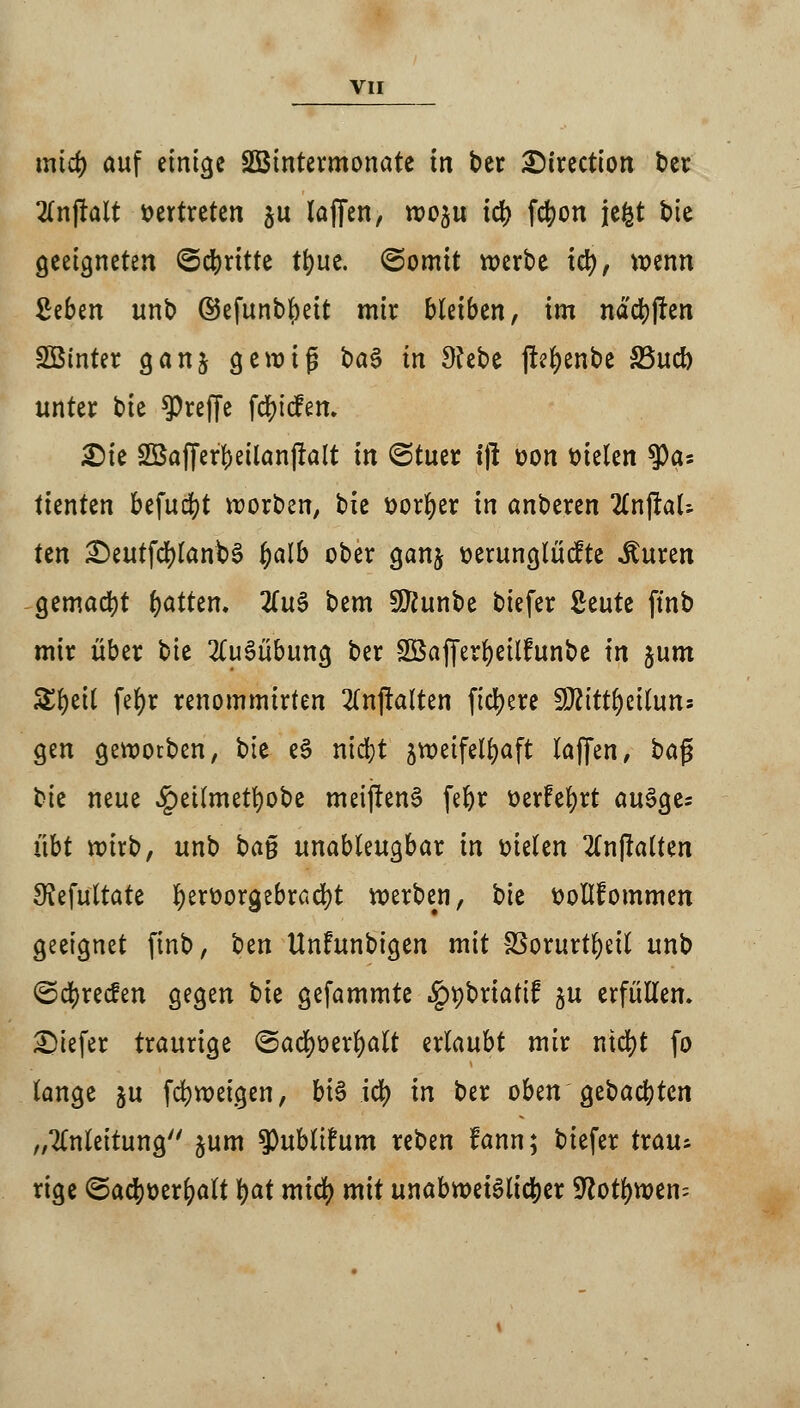 und) auf einige SBintermonate in ber 2)irection ber 2lnjtalt vertreten $u laffen, wo^u id> fcfyon jefct t>tc geeigneten Schritte tt)uc. Somit werbe iü), wenn £eben unb ©efunbljeit mir bleiben, im nadj)(ren SBinter ganj gewig ba3 in 9?ebe jteljenbe S3uct> unter tu treffe fdjicfem £>ie SSafferfeeilanftalt in ©tuer t|l üon steten $as tienten befud^t worben, bie öorfyer in anberen 2lnjlaU tm £)eutfd)lanb3 fyalb ober ganj üerunglücfte ituren gemacht fyatten. 2(u§ bem Süttunbe biefer ßeute ftnb mir über tu Ausübung ber SBafferfyeilfunbe in %um Zfytil fe(>r renommirten 2(njklten fiebere 9J2ittl)eiluns gen geworben, bie eS nid;t zweifelhaft laffen, baj? tu neue £ettmetl)obe meijlenS fefyr t>erfet)rt au3ge= übt wirb, unb ta$ unableugbar in melen 2Cn|lalten 3?efultate fyerüorgebradjt werben, tu ttollfommen geeignet ftnb, tm Unfunbigen mit SSorurt^eil unb <5d)rec£en gegen bie gefammte .ippbrtatif ju erfüllen, tiefer traurige ©ad)t>erl)alt erlaubt mir md)t fo lange ju fdjweigen, bi$ td) in ber oben Qttafytin „Anleitung'' jum ^publihmt reben fann; biefer trau* rige <5a$t)er^alt §at mid) mit unabwei3lid)er Sftotfywen;