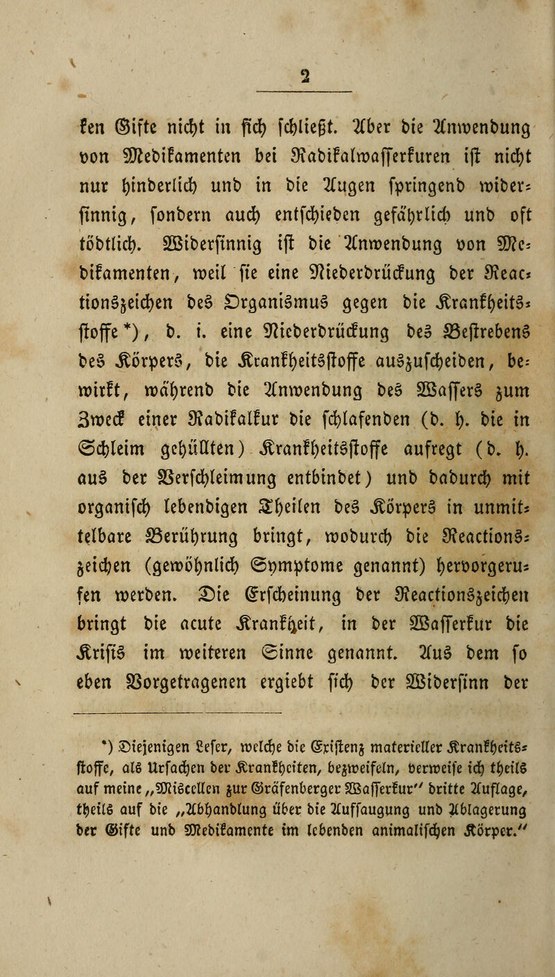 fen ©ifte nicfyt in flcfy fcfyltegt. 2(ber bte 2£nvoenbung Don SJttebifamenten bei SiabtMwafferfttren tjt nicfyt nur ^tnber(td> unb in bic 2fttgen fpringenb unter* finnig, fonbcrn aud) entfd)teben gefdtyrttcb unb oft töbtlicf). Söiberfmnig tjt btc 2(mr»enbung üon 50?c- bifamenten, wettfte eine -»ftteberbriicfiing ber Sieac* ttonSjeidjen be3 £)rganie>mu§ gegen bie ^ranf^eitS* ftojfe *), b. i. eine Sfticberbrücfttng beo 33ejtreben§ be§ ÄörpcrS, bie Äranf^eit^ffoffe auSjufd&etben, be- wirft, wäfyrenb tk 2Cnwenbung be§ 2öaffer§ jum 3wecF einer 9?abifalfur X>k fcfylafenben (b. 1). bte in ©cfcleim gefüllten) Jtranf fyettSjf offe aufregt (b. I). au§ ber SBerfcfyleimung entbtnbet) unb baburdf) mit organtfd) tebenbigen Steilen be3 JSÖriperä in unmits tetbare S5eriir)rung bringt, woburcf; t)k 3?eaction§; jetc^en (gewörjnü'd) (Symptome genannt) fyerfcorgerus fen werben. £)ie Grrfcbetnung ber S?eactton^^etcr)cit bringt tk acute Äranffreit, in ber SBafferFur bie ÄrtffS im weiteren ©innc genannt. 2(u3 bem fo eben Vorgetragenen ergtebt ftd) ber Söiberftnn ber *) Diejenigen ßefer, welche bte (Srtjtenj materieller &ran£&ett€* ffcoffc, ol§ Urfadjen bei* Äranftjciten, bezweifeln, öerweife i(^ ti)ett§ auf weine „SföiScetlen gur ©räfenbergeu SBafferluc britte Auflage, ttyeilS auf bie „2£bl)anMung ober bie tfuffaugung unb Ablagerung ber (Sifte unb SSRebifawente tm lebenben animalifd)en &örper.