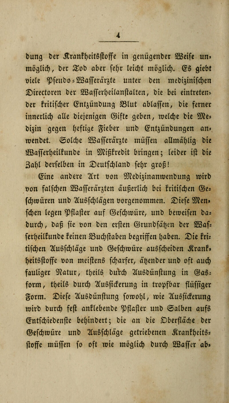bung t>er JtranFf)eit§|ioffe in genügenber SÖeife uns möglid), t>er £ob aber fefyr leidet möglich @3 $hbt ttiele $feubo;2öafferdr5te unter ben mebi$inifd)en £)trectoren ber 2Bafferl)ei(an|talten, bie bd eintreten* ber fritifdjer @nt$ünbung S3lut ablaffen, bie ferner innerlich alle biejenigen ©tftc geben, voetdje bie 9fte* bijin gegen heftige gieber unb (^nt^ünbungen an* wenbet. ©olcbe SBaflerdr&te muffen allmdfylig bie SfBafferfyeilhtnbe in Sftißfrebit bringen; leiber ijr bie 3at)( berfetben in £)eutfd)lanb fefyr groß! (£ine anbere 2lrt t>on ^ebi^inanwenbung wirb tton falfcfyen SBafferdrjten dußerlirf) bü fritifdjen ©es fdjwüren unb 2lu§fd)ldgen vorgenommen. 3Mefe 9ften* fcfyen legen ^Pflajrer auf ©efcfywüre, unb beroeifen ha* burd), ba$ fte t?on ben crflen ©runbfd^en ber 2Baf= ferfyeÜfunbe feinen S3ud)jraben begriffen fyaben. £)ie hu tifcfyen 2lu3fd)ldge unb ©efcfywüre au$\d)äbtn Äranf* fyeitäjtoffe t>on meijfenS fetyarfer, d^enber unb oft auefy fauliger Sftatur, tbettö bureb 2(u3bünjtung in @a§; form, tfjetlS bureb 2lu3ft(ferung in tropfbar flüfftger gorm. SMefe 2lu§bünjtung fowofyl, roie 2(usftcferung wirb burd) fejt anflebenbe ^flafter unb ©alben aufS (Entfcbiebenjtc befyinbert; hk an bie £)berfldd)e ber ©efdjwüre unb 2tu§fcfyldge getriebenen JSranfljeitS* floffe muffen fo oft wie möglich burd) SBaffer ab*