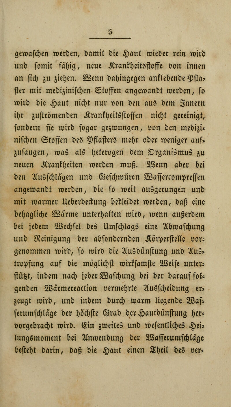 gewafcfyen werben, barmt bie Spant wieber rein wirb unb fomit fdt)tg, neue itranfbeitSffoffe von innen an ftd> ju jte^en. SBenn bafyingegen anflebenbe ?)fla* frer mit mebijtntfcr;en (Stoffen angewanbt werben, fo wirb bie Spaut ntd?t nur von ben au§ bem Snnern if)r ju(!römenben JtranffycttSjtoffen nicfyt gereinigt, fonbern ftc wirb fogar gezwungen, von ben met>t5t* ntfd)en (Stoffen be3 ?>fiajter$ mefyr ober weniger auf* jufaugen, rva§ als heterogen bem £)rganiSmu3 §u neuen ^ranf^eiten werben mu$. Sßenn aber bei t)tn 2fu§fd)lagen unb ©efcfywüren SßaffercomprejTen angewanbt werben, bte fo weit auSgemngen unb mit warmer Ueberbecfung bdkibzt werben, bafj eine befyagticfye SBä'rme unterhalten wirb, wenn außerdem bü jebem Söed?fel be$ UmfctylagS eine 2£bwafcr;ung unb Reinigung ber abfonbernben «Körperfielle üor= genommen wirb, fo wirb t>k 2(u§bunjtung unb %u$* tropfung auf t)k moglidbjr wirffamfte SBetfe unter; fiü|t, inbem nacr; jeber SQSafcfyung bä ber barauffofc genben SfBarmereaction vermehrte 2Cu3fcr;eibung er* jeugt wirb, unb inbem burcr; warm liegenbe SÖBaf* ferumfdjldge ber fyöcfyjte ©rab ber £autbünjtung f;er* vorgebracht wirb. (Sin %m\U§ unb wefentlicfyeS SQtu UmgSmoment bti #nwenbung ber SQBafferumfc&lagc befielt barin, ba£ bie Qaut einen Sfyett be§ Der*