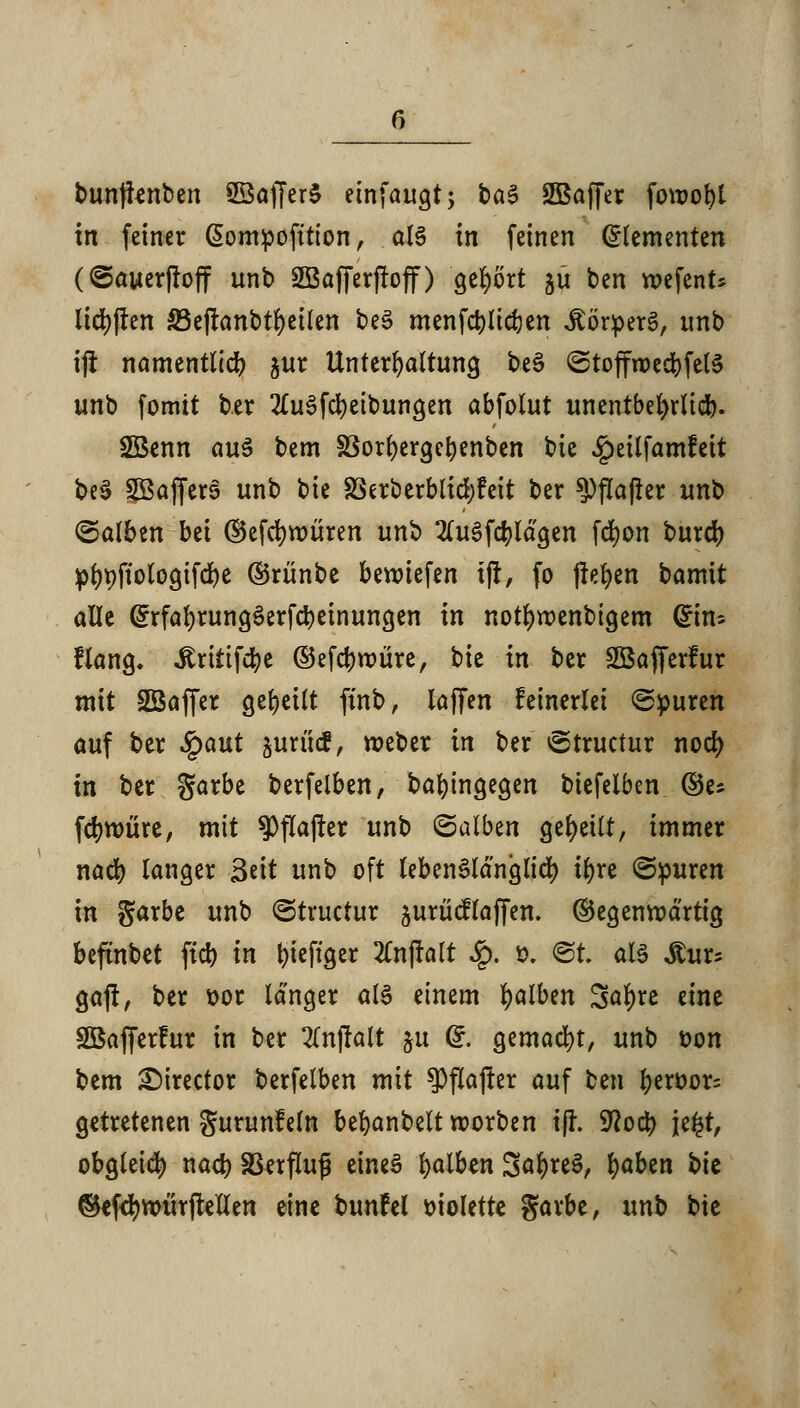 r> bunjknben SSaffer§ einfaugt; t>a$ SBaffer fotuot)i in feiner ßompofttion, als in feinen Elementen (©auerßoff tmt> SBafferjtoff) gebort ju ben wefent* licfyffcn S3eflanbtr)cÜen beS menfcblidjen itörperS, unb ijf namentlich gur Untergattung beS ©toffroecbfelS unb fomit ber 2tuSfcl)eibungett abfolut unentbehrlich Söenn aus bem S3orl)ergebenben bie .^eilfamfeit beS SBajferS unb bie 25erberblid)feit ber $)fla(ler unb ©alben bei ©efd)würen unb 2(uSfcfylägen fcfycm burd) pf)t)ftotogifd)e ©rünbe beriefen t|t, fo flehen bamit alle GhrfafyrungSerfcbeinungen in notlmjenbigem Grins Hang, ^rtttfd^c ©efdjroüre, bie in ber SBafferfur mit Söaffer geseilt finb, laffen keinerlei Spuren auf ber Sgaut jurücf, weber in ber ^Structur nod) in ber garbe berfelben, bafyingegen biefelben ©es fcrmjüre, mit $fla|ter unb (Salben geseilt, immer nacfy langer 3tit unb oft lebenslänglich ir)re (Spuren in garbe unb <Structur ^urücflaffen. ©egenroärtig beftnbet ftcb in fyieftger 2Cnjfalt $. t>. @t. als $ü& ga(t, ber t>or länger als einem falben 3a^re eine SBafferfur in ber 2(n(folt §u @. gemacht, unb t>on bem £)irector berfelben mit $flajfer auf ben r;ett>or= getretenen Surunfein befyanbeltworben t|L Sftocb je£t, obgleich nacb SBerfluß eines falben SäfyreS, fyaben bie ©efd)tt>ürftellen eine bunfel violette garbe, unb bie