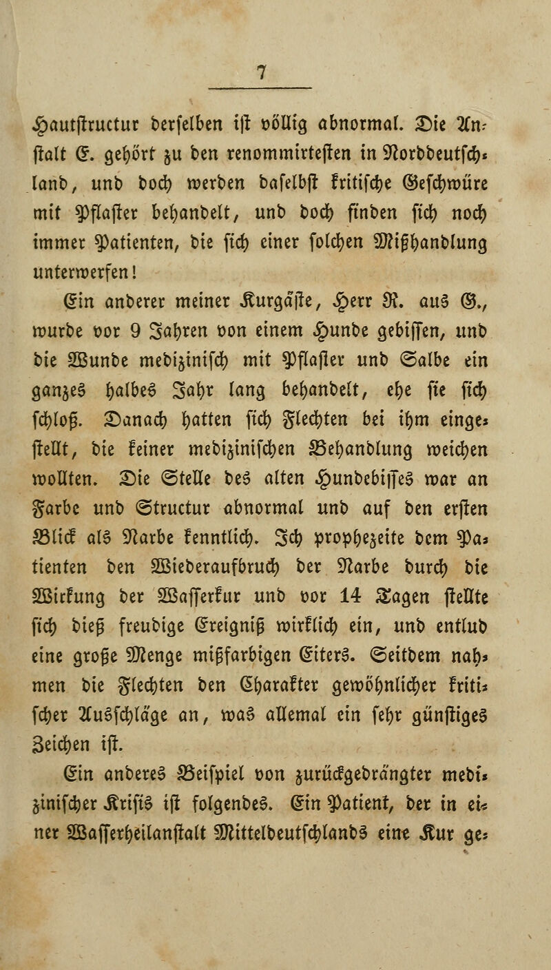 #autjiructur berfclben i|r fcölltg abnormal. Die 3Cn.- jlalt Cr. gehört ju ben renommirtejren in Sftorbbeutfcr;« lanb, unb bod) werben bafelbjf fritifdje ©efcfywure mit $>flajrer befyanbelt, unb boef) ftnben fid> noer; immer Patienten, Vit ftd> einer foldjen 9tttf$anblung unterwerfen! Qin anberer meiner .Kurgajie, £err SR. au$ ©v würbe t>or 9 Safyren t>on einem £unbe gebiffen, unb bie SBunbe mebijinifd) mit ^flajler unb ©albe ein ganzes fyalbeS Satyr lang bemäntelt, e&e ftc ftd> fcfylof?. Danach Ratten fiel) gleiten bei il)m etnge* jlellt, t>k leiner mebijinifdjen SSefyanblung weichen wollten» Die ©teile be3 alten £unbebi)Te3 war an garbc unb ©truetur abnormal unb auf btn erfreu S3licf als 9larbe fenntlicr). 3$ prophezeite bem ?)as ttenten ben SBieberaufbrucf; ber SJlarbe burd) bie SBitFung ber SGBafferfur unb t>or 14 Sagen (!eHte ftd) bieg freubige Gfreigniß wirflicr; ein, unb entlub eine große SDienge migfarbigen GüitcrS. <5eitUm nab* men bie gleiten ben ßfyarafter gewöhnlicher fritu ferjer tfuSfcfyläge an, xoa§ allemal an fct)r günfrigeS äetcr/en tjf. ©in anbereS SSeifpiel t>on jurücfgebrangter mebt* äinifctyer drifte tjx folgenbeS. ©n Patient, ber in tu ner SBafferfyetlanfralt SüftittelbeutfcfylanbS eint dtur ge*