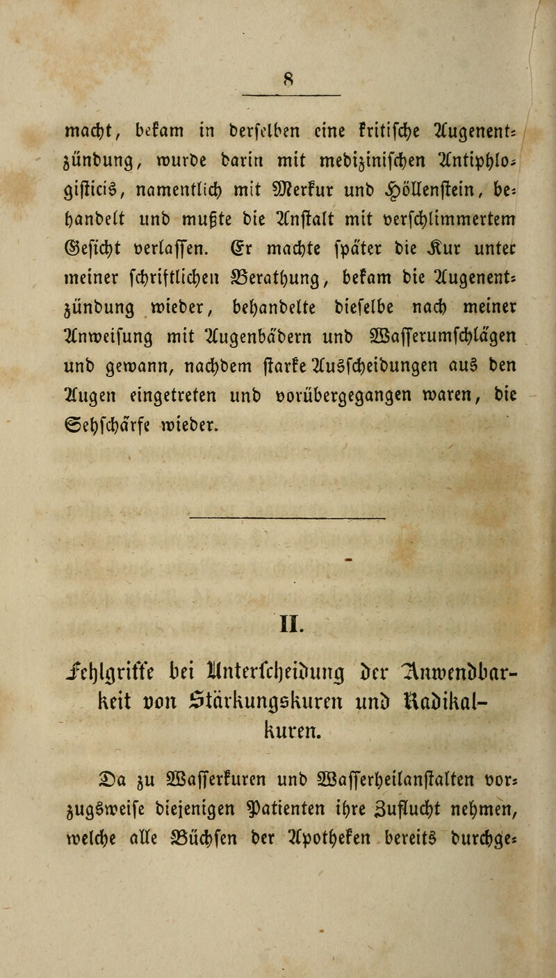 macfyt, befam in berfelben eine fritifcfye 2Cugenent; ^ünbung, rourbe barin mit mebi§inifefyen 2Cntip(jlo^ gijliciS, namentlich mit Sföerfur unb £öllenjitein, be* fjanbett unb mugte bie 2lnj!alt mit t>erfd)timmertem ®eftd)t »erlaffen. Grr machte fpäter bie ,ftur unter meiner fcfyrtftlicfyen SSeratfyung, befam bie 2Cugenent* jünbung roieber, bemäntelte biefelbe nad) metner 2lnweifung mit 2Cugenbdbern unb ^afferumfctylagen unb gewann, nacfybem (larfe 2lu§fd)eibungen au§ ben 2fugen eingetreten unb vorübergegangen waren, bie ©efyfcfyärfe wieber. IL fctjkjriffe bei Mnterfcljeiinmij trer ^nroentJbar- keit von Stärkungskuren unb Kaöikal- kuren. £)a ju SÖBafTerhtren unb 2Öafferf)eilanfIalten uors 5ug§rceife btejenigen Patienten tfjre j3uflud)t nehmen, welche alle 33ü#fen ber tfpotfyefen bereits burcfcge*