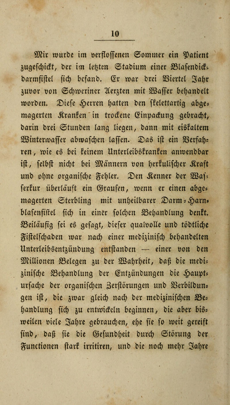 W\x würbe im üerfloffenen (Sommer ein Patient §ugefd)icft, t>er im testen ©rattum einer 33lafenbicr% barmftftel ftdt> bcfanb. Qx war bret SStertet Satyr $ut>or t>on ©djweriner Zn^Un mit SBaffer bet)anbelt worden. 2)iefe ^erren Ratten ben ffelettartig abges magerten itranfenin trocfene Grinpacfung gebraut, barin bret (Stunben lang liegen, bann mit eiSfaltem SBinterwaffer abwafdjen laffen. £)a§ ij! ein SSerfa^ ren, n>te t$ bti feinem Unterleibefranfen anwenbbar i(J, felbfr nid)t bei Scannern üon fyerfulifctjer «Kraft unb ol)ne organt[cr)e geiler. 2)en «Kenner ber Sßafj ferfur überlauft ein ©raufen, wenn er einen abge« magerten ©terbling mit unheilbarer £)arm;£aw* blafenftiM ftd) in einer folgen SSefyanblung benft. SSeiläuftg fei eS gefagt, biefer qualvolle unb töbtlid)e giflelfdjaben war nad) einer mebijinifcfy beljanbelten UnterleibSentjünbung entjranben — einer t>on t)tn Millionen SSelegen ju ber 2öal)rl)eit, ba$ t>k mebu jinifdje S3el)anblung ber (gntgünbungen \)k £aupts urfad)e ber organifcfyen iBerjlörungen unb SSerbilbuns gen ijt, bie §war gleid) nad) ber mebi$inifd)en 8$t; fyanblung fiel) ju entwickeln beginnen, t)k aber bi& weilen fciele Saljre gebrauchen, etye fte fo mit gereift ftnb, ka$ fte bie ©efunbljeit buret) «Störung ber Functionen jfarf trritiren, unb bie noeb mefyr Safyre