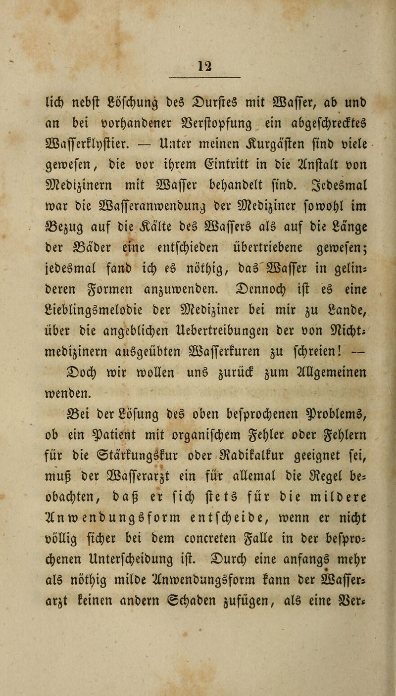 lief) nebjt ßofcfyung t>c6 £)urfie§ mit SBaffer, ob unb an bei üorbanbener SSerjropfung ein abgefcbrecfteS SfBafferflpjtier. — Unter meinen Äurgdjren ftnt> fciele gewefen, bte x>ox tbrem Eintritt in bie 2Cn|talt t>on 9ttebt§inern mit SÖSaffer bebanbelt ftnb. ScbeSmal war bie SÖafferanwenbung ber SD?ebi$iner fowobl im 33e$ug auf bie itälte be3 SBafferS als auf bte Sänge ber SSdber eine entfebieben übertriebene gewefen; jebeSmat fanb id) e£ nöt&tg, ba3 SBafjer in gelim beren gormen an£itwenben. £)ennocr; tjt e3 eine SHeblingSmelobie ber S^ebi^iner bd mir ju Sanbe, über bie angeblichen Uebertretbungen ber oon bliebt* mebt^inern auggeübten SBafferfuren ju fcr)reien! — £)ocf) wir wollen unS §urüc? $um allgemeinen wenben. Sei ber Söfung be$ oben befprocfyenen Problems, ob ein Patient mit organifebem gebier ober geilem für bie ©tdrfungSfur ober SJabifalfur geeignet fei, inup ber -Bafferar^t ein für allemal bie 3?egel be* obacfyten, bafj er fid) jlets für bte milbere 2(n w enbungSform entfcfyetbe, wenn er nidt>t ttöllig ftdjer hü bem concreten galle in ber befpro; ebenen Unterfcbeibung ijh £)urct) eine anfangt mefyr al§ nötfytg miloe 2£nwenbung§form fann ber SSaffer? arjt feinen anbern ^djaben jufügen, als eine SBer*
