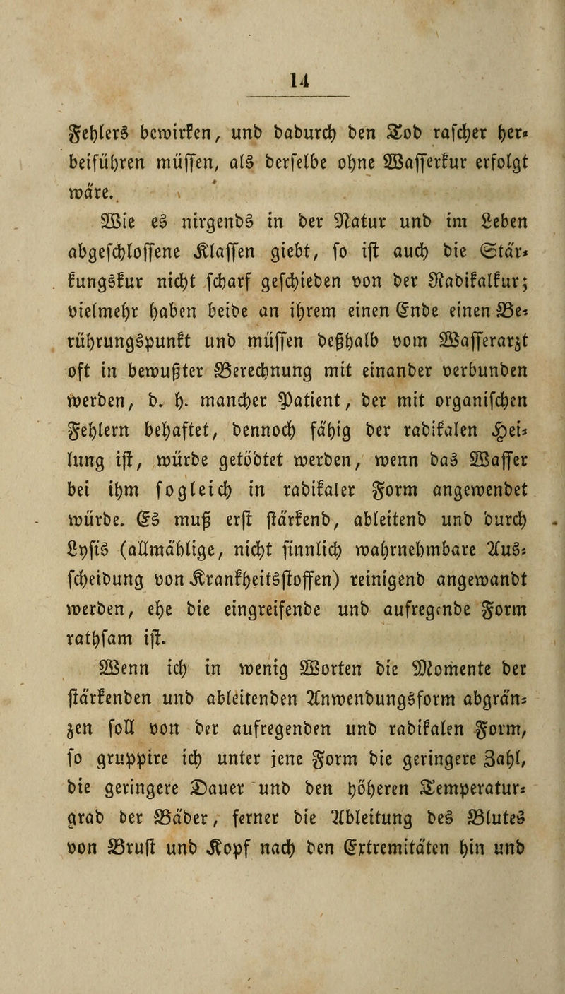 u gefylerS bewirten, unb baburef) ben £ob rafcfyer ^cr« beifügen muffen, oIS berfelbe ofyne SBafferfur erfolgt wäre.. » -2Bie e£ nirgenbä in ber Statur unb im Seben abgesoffene klaffen giebt, fo ijt and) bie ©td'r* fungSfur nid)t febarf gefd)teben üon ber Sfabifalfur; üielmefyr fyabtn beibe an ifyrem einen @nbe einen 33e* rüfyrungSpunft unb muffen begfyalb twm SSafferar^t oft irt bewußter £3erecr>nung mit einanber oerbunben Werben, b. f). mancher Patient, ber mit organifcr;cn Septem behaftet, bennod) fd'big ber rabtfalen $ei* Umg tff, mürbe getö'otet werben, wenn ba$ SBaffcr bei i\)m fogleicr; in rabifaler gorm angewenbet würbe. Q$ muß erjl jMrfenb, ableitenb unb burcr; Spftö (attmdblige, nicfyt ffnnlid) wahrnehmbare 2(u3j fcfyeibung »on-£ranfr;ett3jbffen) reinigenb angewanbt werben, efye bie eingreifenbe unb aufregmbe gorm ratbfam iji. Söenn iä) in wenig SBorten \>k Momente ber (Idrfenben unt) abteitenben 2CnwenbungSform abgrdn= jen fotl t)on ber aufregenben unb rabifalen gorm, fo grupptre \ü) unter jene gorm bie geringere 3af)l, bie geringere £)auer unb ben beeren Temperatur* grab ber SSd'ber, ferner tk Ableitung be§ 33lute£ fcon S3ruj! unb ,ftopf nad) ben @rtremitdten fyin unb