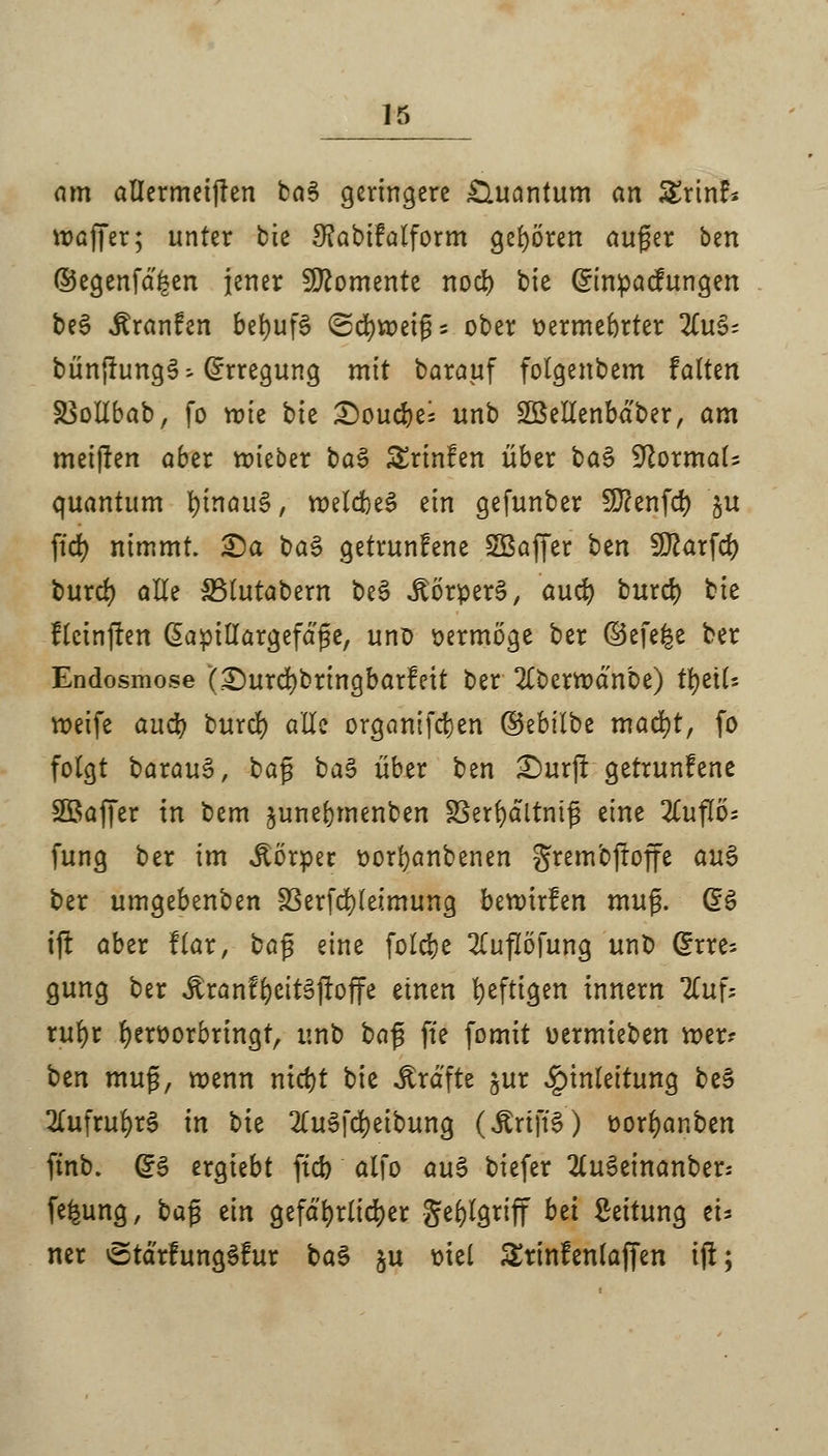 am allermeifkn ba$ geringere Quantum an Srinf* voaffer; unter bie 3?abifalform gehören auger ben ©egenfd^en jener Momente nod) bie @mpacfungen be§ jlranfen befyufS (Schweig s ober oermebrter TL\\§- bün(Jung§- Erregung mit barauf folgenbem falten SSottbab, fo mie bh £)oucbe; unb Söellenbdber, am meijien aber mieber t>a§ Srinfen über ba$ -IftormaU quantum hinaus, meldbeS ein gefunber Sftenfd) §u ftd) nimmt. £)a t>a$ getrunfene Söaffer htn Sftarfd? burd) alle SBlutabern be3 Körpers, and) burd) bie flcinften ßapillargefdge, uno vermöge ber ©efe^e ber Endosmose (£)urd)bringbarfeit ber 2£bertt>dnbe) tytiU roeife auü) burd) alle organifdjen ©ebilbe mad)t, fo folgt barau6, bag ba$ über ben £)ur|t getrunfene Söaffer in bem junebmenben §3erbältnifj eine 2£uflö; fung ber im Körper oorfyanbenen grem'ojroffe au$ ber umgebenben SSerfd)leimung beroirfen mu$. Qö ift aber flar, baß eine folcbe 2CufIofung unb (5rre= gung ber Äranf^eitäftoffe einen fyeftigen innern lLu\; rufyr beroorbringt, unb ba$ ffe fomit oermieben mer? ^tn mug, roenn ntct)t bie Gräfte jur Einleitung be§ 2(ufrubr3 in bk 2(uSfd)eibung (ÄrtftS) oorbanben ftnb. d$ ergiebt ftcb alfo auS biefer 2lu3einanber; fefcung, bajj ein gefd'brlicber Seblgriff bd Leitung tu ner vgtdrfungSfur ba3 ju mel Srinfenlaffen tft;