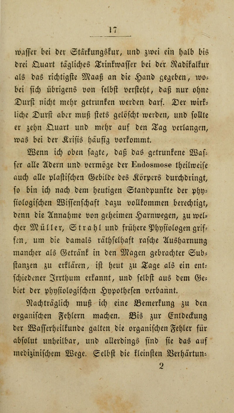 nwfjer bei ber ©tdrfungäfur, unb $u>et ein fyalb bte brei £luart tägliches Srinfroaffer bei ber 9?abifalfur als ba£ rtcbtigfte 9ttaaß an bie £anb gegeben, wo; bei ft'd) übrigen^ t>on felbjt fcerjiefyt, baß nur ofyne £)urfr nicfyt mefyr getrunfen werben barf. £)er wirf; liebe 2)ur|r aber muß fletS gelöfcbt werben, unb follte er je(;n £luart unb mefyr auf ben Sag verlangen, vr>a§ bei ber jtrtftö fyduftg üorfommt. SSenn icr; oben fagte, baß ba$ getrunfene SBaf; fer alle 2(bern unb vermöge ber Endosmose tfyeilweife aud) alle plajiifcfyen ©ebilbe be3 «Körpers burebbungt, fo bin td) nacb bem heutigen ©tanbpunfte ber pb*>; ftologiferjen SBiffenfcfcaft ba$>\i vollfommen berechtigt, benn bie %nnafymt üon geheimen J^arnwegen, §u wel- cher Füller, ©trafyl unb frühere $l;t)ftologen grtfr fen, um bte bamalS rdtt)felt)aft rafetye 2(uSbarnung mandber att ©etrd'nf in ben 9J?agen gebrachter ©üb; (langen |it erfldren, tf! tyut 5U Sage als ein ent* (ergebener Srrtfyum erfannt, unb felbjt aus bem ©e; biet ber pbpfiologifcfyen ^ppotfyefen verbannt. yiatytxä&tiü) muß icl) eine SSemerfung $u ben organtfeben geblern madjen. S3t^ jur Grntbecfung ber Sßafferfyeilfunbe galten bte organifcfyen gebier für abfolut unbeitbar, unb allerbingS ftnb fte baS auf mebijmifcbem SBcge. gelbjl bie fteinjten SSerfydrtum 2