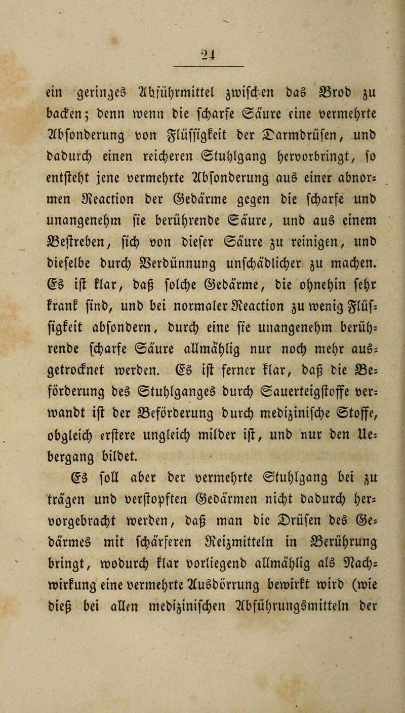 21 ein gering 2lb.[üt)rmittel jwifden t>a§ 33rob $u bacfen; benn wenn bie fdjarfe <2dure eine vermehrte Tlbfonberung ton glufjtgfeit ber £armbrüfen, unb baburd) einen reicheren (Stuhlgang hervorbringt, fo entfielt jene vermehrte 2(bfonberung au§ einer abnor« men 3?eaction ber ©ebdrme gegen \)k fcfyarfe unb unangenehm fte berüfyrenbe (gdure, unb au§ einem SBejlreben, ftd) von biefer ©dure %u reinigen, unb btefelbe burd) SSerbünnung unfcfydblicfyer ju machen» (£$ t|t flar, ba$ foldje ©ebdrme, bte ofynefyin fefyr franf ftnb, unb bti normaler S^eaction ^u wenig gliifc ftgfeit abfonbern, burd) eine fte unangenehm berü^)= renbe fcfyarfe <5dure allmdljlig nur nod) mefyr a\\§* getrocfnet werben. (£§ ijl ferner flar, bafü bte 83e: förberung be3 (Stuhlganges burd) (Sauerteigffoffe t)er= voanbt t(l ber SSeförberung burd) mebijtnifcfye (Stoffe, obgleid) erftere ungleid) milber ijr, unb nur Un tk: bergang bilbet @§ foll aber ber vermehrte ©fufylgang bti ^u tragen unb verjlopften ©ebdrmen nid)t baburd) fyers vorgebracht werben, ba$ man bic prüfen be$ ©es bdrmeS mit fcfydrferen ^veijmttteln in S3erü^rung bringt, woburd) flar vorliegenb allmdljlig alä 9?acr> wirfung eine vermehrte 2üt3börrung bewirft wirb {xo'xt hh$ bei allen mebi^inifc^en 2(bful)rung6mitteln ber