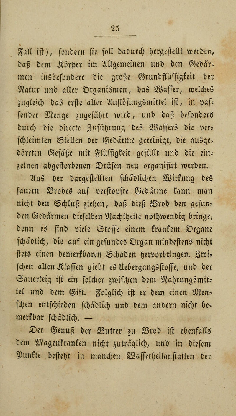 'il3 gail ijt), fonbem fxe füll baturcr; fyergejlelit werben, bafj bem Körper im allgemeinen unb fcen ©ebdr= men inSbefonberc bte groge ©runbflüfftgfeit ter Statur unb aller -Organismen, ba§ Söaffer, welcbeS äugteicr; ba3 erfte aller 2luflöfung§mtttel ijr, in paf= fenber Stenge ftugefityrt wirb, unb oa$ befonberS burd) ^k bircete Sufüfyrung be£ SBafferS t>k üer= fd>letmten Stellen ber ©ebärme gereinigt, tk au§ge= börrten (Sefdße mit glüfffgfett gefüllt unb bie ein; feinen abgeworbenen Prüfen neu organiftrt werben. 2(u3 ber bargeffellten [dablieben SBirftmg be3 fauern 23robe§ auf tterjlopfte ©eba'rme fann man nid)t ben (Schlug bktytn, ba$ t>k$ £3rob ben gefuns ben ©ebdrmen biefelben 9?acr;tl)eile notfywenbig bringe, benn e$ ftnb m'ele Stoffe einem franfem Organe fdjä'Ntcfy, t>k auf ein gcfimbeS £)rgan minbejtenS nidjt flet§ einen bemerfbaren Schaben fyeroorbringen. 3xvU fd;en allen klaffen giebt e£ Ue6ergang§jtoffe, unb ber Sauerteig ijr ein foleber §tt>ifcr>cn bem SftafyrungSmtt* tel unb bem ©tft. golglicr; tjt er bem einen 9ften* fdjen entfcfyieben fcfydblicfy unb bem anbern ntd>t bc? merfbar fcfcdblicfy. — Der ©enug ber JButter &u SBrob i(l ebenfalte bem 3)?agenfranfen ntebt jutrdgltcfy, unb in biefem fünfte bejfefyt in manchen SBafferfyeilanjtalten ber