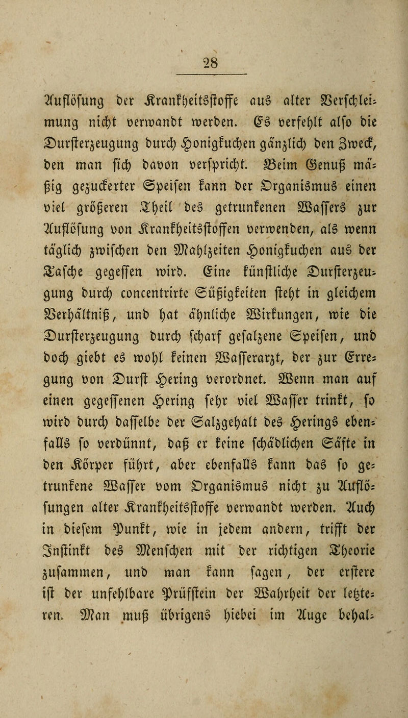 2fuflöfung ber JtranfljettSfioffe aus alter Sßerfdjleu mung ntd>t oerwanbt werben. @S ücrfc^lt alfo bie £)urjter$eugung burcl) ^onigfucfyen gdnjltdb ben Swecf, ben man ftdb baoon oerfyrtcfyr. S3eim ©enug md; jjig Gelieferter ©petfert fann ber Organismus einen Diel größeren Sr)eil beS getrunfenen SÖafferS $ur 2(upfung oon Äranf&eitSjtojfen oerroenben, als wenn täglich $wifcben ben 5D?ar>(§eiten iponigfucfyen auS ber £afd)e gegejfen wirb, ^tne funjilicfye ^urfrerjeu- gung t»urd> concentrirtc Süßigfeiten jtefyt in gleichem 83erl)dltni£, unb fyat a^nlidje Söirfungen, wie bie £)urfter5eugung burcr; fdjarf gefallene Reifen, unb boef) giebt eS wol)l feinen äBafferar^t, ber $ur (£rres gung oon £>urft gering Derorbner. 2Benn man auf einen gegebenen gering fc^r oiel Sßajfer trinft, fo wirb burd? baffetbe ber ©aljge&alt beS §eringS eben- falls fo üerbünnt, bafs er feine fd)dblicf)en Safte in btn Körper für)rt, aber ebenfalls fann baS fo ge^ trunfene SBajfer Dom Organismus nietjt ju 2Cuflö= fungen alter JtranffyeitSjloffe oerwanbt werben. 2Cucr) in biefem $unft, wie in jebem anbern, trifft ber Snjlinft beS 9J?enfcr>en mit ber richtigen £l;eorie jiifammen, unb man fann fagen, ber erjtere ijr ber unfehlbare $rüfftetn ber 2Bal)rl;eit ber U%tu ren. Wlan .muß übrigens Riebet im 2(ugc bcr)aU
