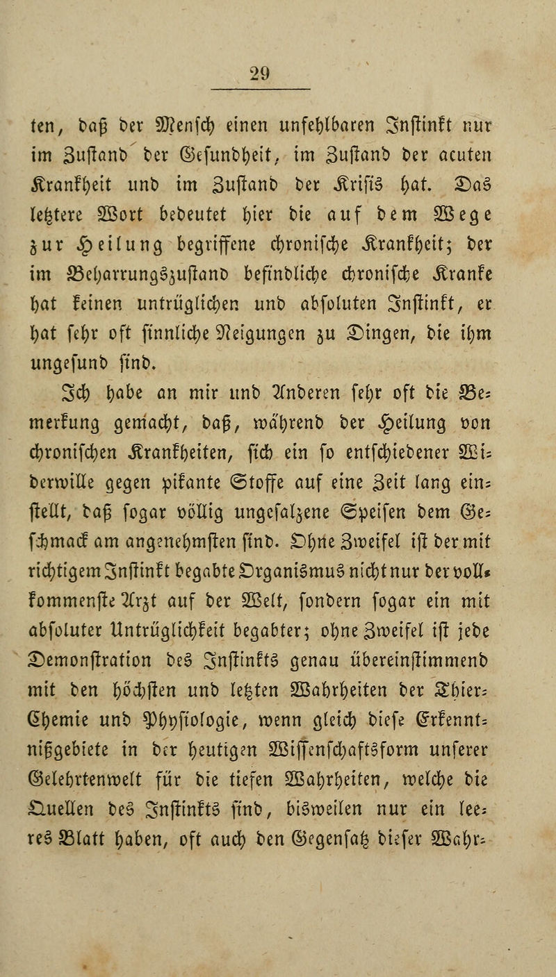 fen, ba$ ber 9J?enfd) einen unfehlbaren Snjtinft nur im 3ujlant> ber ©efunbfyett, im gujlanb ber acuten £ranr>it unb im Bufanb ber JtriftS fyat. £)a£ ledere SBort bzbtuht t>ter tk auf bem SBege jur Teilung begriffene djrontfdje ,ftranfr)eit; ber im SBeljarrungS^ujlanD beftnbitd?c dbronifdje Jtranfe fyat feinen untrüglichen unb abfoluten Snjrinft, er fyat fet)r oft ftnnlicfye Neigungen ju fingen, bte il;m ungefunb ftnb. Sd) r;abe an mir unb 2lnberen fet)r oft bte 23e= merfung gemacht, baß, voatyrenb ber Teilung t>on cfyronifcfyen ^ranf^eiten, ftcb ein fo entfcfyiebener 2Eu berroille gegen pifante ©toffe auf eine $dt lang eins ftellt, tag fogar völlig ungcfal^ene <2peifen bem ©es fdjmacf am angenefymfren ftnb. ^)r)ne Sweifel tjl ber mit richtigem Snftinf t bi^abtt DrganiSmuS ni'dfjtnur ber x>oU* fommenjle 2£r§t auf ber SBelt, fonbern fogar ein mit abfoluter ttntrüglicfyfeit begabter; ol)ne Sroetfel t(! jebe £)emonflratton beS SnjltnftS genau übereinflimmenb mit ben l)öd;jlen unb legten Sßabrfyetten ber £bier= Chemie unb ^tjpftofogie, wenn gleich biefe @rfennt= niggebiete in ber heutigen 2Biffenfd)aft§form unferer ©elefjrtenroelt für bte tiefen SBafyrfyetten, n>eld)e bte Quellen beS SnjfinftS ftnb, bisweilen nur tln lee- res S3latt fyabtn, oft aucfy fcen ©egenfa£ tiefer SQBa^r-