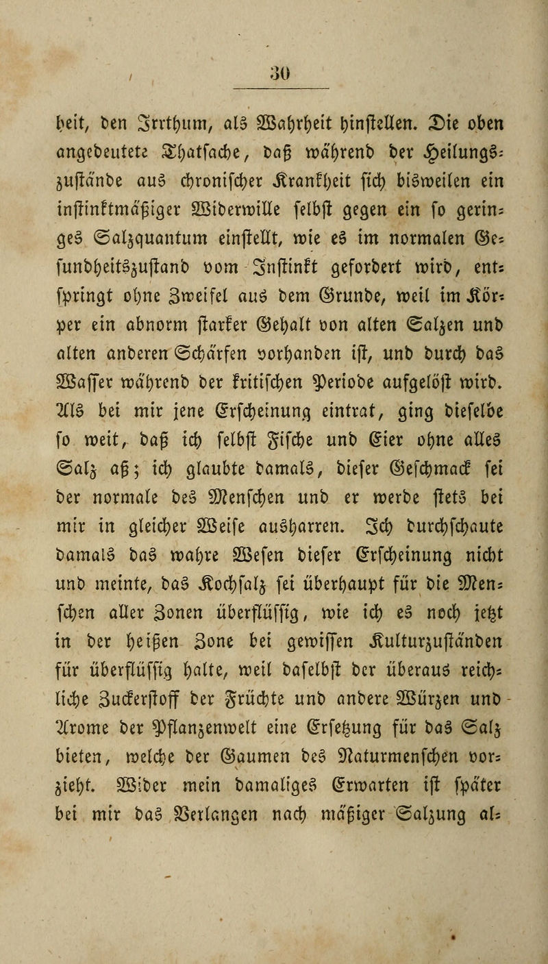 beit, ben Srrtbum, als SBa&r&ett &tnjMen. £)te oben angebeutetc Styatfacbe, bafj wdfyrenb ber $eilung3; äufitänbe aus cbronifcber Äranfl)ctt fiel) bisweilen tin injfr'nftmdßtger SBiberwille felbjl gegen ein fo gerin= geS ©aljquantum einjMt, wie eS im normalen ©e= funbljett^ufranb oom Snjfinft geforbert wirb, ents fpringt ofyne Zweifel aus bem ©runbe, weil im itör-. per ein abnorm jlarfer ©efyalt oon alten Taljen unb alten anberen @cbä'rfen »orljanben i(r, unb bureb baS Söaffer wd'l)renb ber fritifeben $>eriobe aufgelojr wirb. 2HS bei mir jene (Jrfcbetnung eintrat, ging biefelbe fo weit, bag icb felbjl gtfd>e unb Gner obne alles @al$ ag; id) Qlaubtt bamalS, biefer ©efebmaef fei ber normale beS 5Ö?enfcr)en unb er werbe jletS bd mir in gleicher SBeife ausharren. Scb burcbfdjaute bamalS baS wabre SÖefen biefer (Srfcfyeinung niebt un^) meinte, baS itocfyfalj fei überbauet für bte 9tten; feben aller 3onen überflüfftg, wie icb *$ nscr; \*ty in ber feigen 3one bü gewiffen Äulturjujidnbert für überpfftg fyaltt, weil bafelbjt ber überaus reieb* liebe Sucferpoff ber grücbte unb anbere SBür^en un^ fronte ber Pflanzenwelt eine (ü:rfe£ung für baS ^alys bktin, welcbe ber ©aumen beS 9?arurmenfd)en t>or= 5tet)t. Söiber mein bamaltgeS Erwarten ifl fpdter bei mir baS Verlangen nacb mäßiger ©al^ung als
