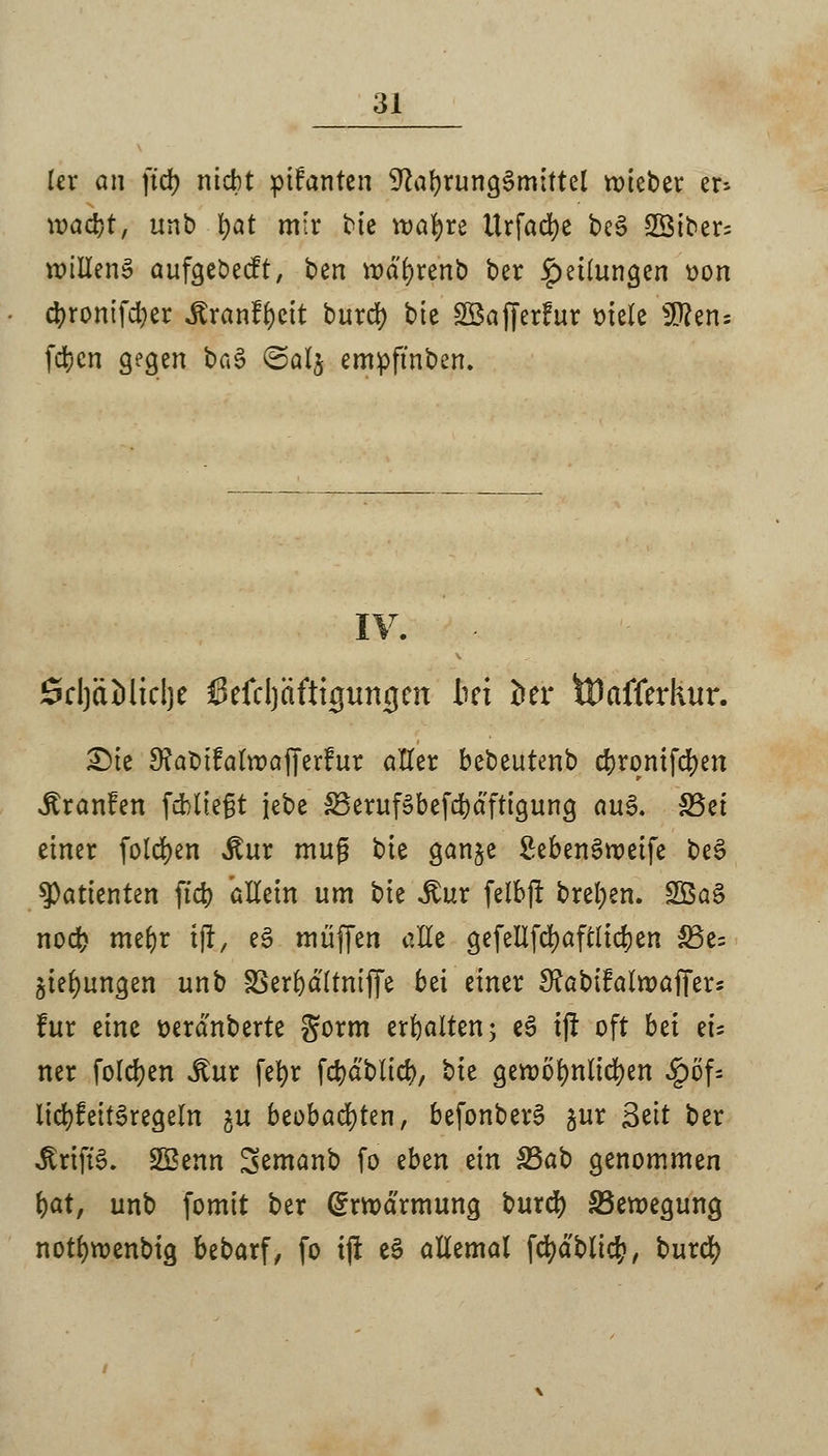 Icr an ftcb nicht planten Nahrungsmittel roieber hs \vad)t, unb fyat mir bie voafyre ttrfacfye beS Sibers willens aufgcöecft, ben Wötyrenb ber Teilungen oon cbronifdjer .ftranfr)eit burd) bie Söafferfur mele ü^ens fdjcn gegen bn§ @al$ empfmben. SdjäMidje ßefdjäftigun-gen bei in tDafferkur. £)ie 9?abi?alrüajfer?ur aller bebeutenb cf?rontfd>en ^ranfen fehltest iebe S3eruföbefd)dftigung au£. 33ei einer folgen »Kur muß bie ganje SebenSroeife be£ Patienten ftd) allein um \^k Jtur felbft breiten. SBaS nod> mebr tjl, eS muffen alle gefeUfcfyaftlidjen &3e= jungen unb SSerbdltniffe bei einer ^abifalroaffers für eine oerdnberte S^rm erbalten; e£ tfr oft bzi tu ner folgen Mut fefyr fd)dblicb, bie geroölmlicfyen £öf= lid)feit£regeln gu beobachten, befonberS gur Seit ber ^riftS. SBenn Semanb fo eben ein S5ab genommen fyat, unb fomit ber Erwärmung burd) S3eroegung notfyroenbig bebarf, fo ijt e3 allemal fd)dbli$, burd)