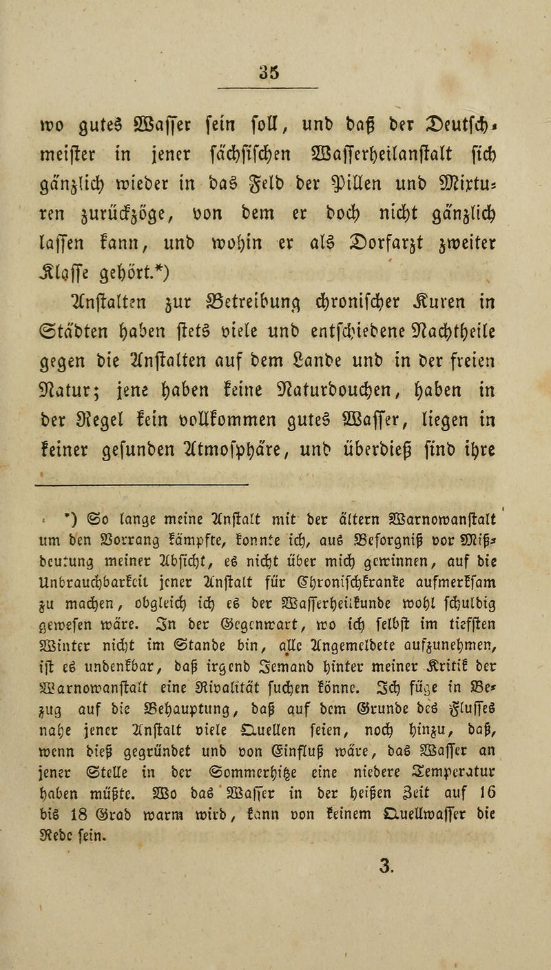 wo gutes 2Baffer fein foll, unb baß ber £)eutfcf)» meiner in jener fdcfyftfcfyen SBajJerfyeüanfralt fid) gan^id) lieber in t>a§ gelb ber Rillen unb Sftirtu« ren äurücf$öge, üon bem er bod) nid>t gdnjltcr; laffen fann, unb n>of)in er aU £>orfar$t jroeiter Stoffe gehört.*) 2CnftaIten jur ^Betreibung dbronifdber Auren in (Statten fyaben jfctS mete unb entfdnebene 9?adbtr;eite gegen bie 2£nftalten auf bem £anbe unb in ber freien Statur; jene fyabtn feine ■ftaturboudjen, fyaben in ber Siegel fein t>ollfommen gutes SBaffer, liegen in feiner gefunben Tltmofyrjdre, unb überbieg ftnt> ifyre ' *) <So lange meine tfnjralt mit ber altern SBarnoraanjtalt itm ben SSorrang fämpfte, fonnte itf), aus S3eforgnij3 oor Sßlip beutung meiner 2(bjid}t, e$ nidjt über mid) gewinnen, auf bie Unbraucfybarfcil jener 2l'njralt für @bronifd)frante aufmer!fam §u machen, obgleich iä) e§ ber SBaJTerfyeiifrmbe voofyl fd)ulbtg gewefen wäre. 2>n ber ©egentrart, wo tefy felbjt im tiefften Sßinter nid)t im ©tanbe bin, atfe 2(ngemeibete aufzunehmen, ijt eS unbenfbar, bafi irgenb Semanb tjtnter meiner ÄritiE ber SBarnowanftalt eine Sftwalität fudjen !önne. Scfy fuge in SBe* $ug auf bk SSefyauptung, bafj auf bem ©runbe beö $(uffeg na&e jener tfnftait öiele Quellen feien, noefy l)tn§u, ba£, wenn biej? gegrünbet unb oon ©influf wäre, btö SBaffer an jener (Stelle in ber ©ommerfyiße eine niebere Semperatur fyaben müfjte. 2Bo baö ' SÖafier in ber beiden $üt auf 16 bi§ 18 ®rab warm wiib, t>.nn con feinem Caiellwaffer bie 3?ebc fein. 3.