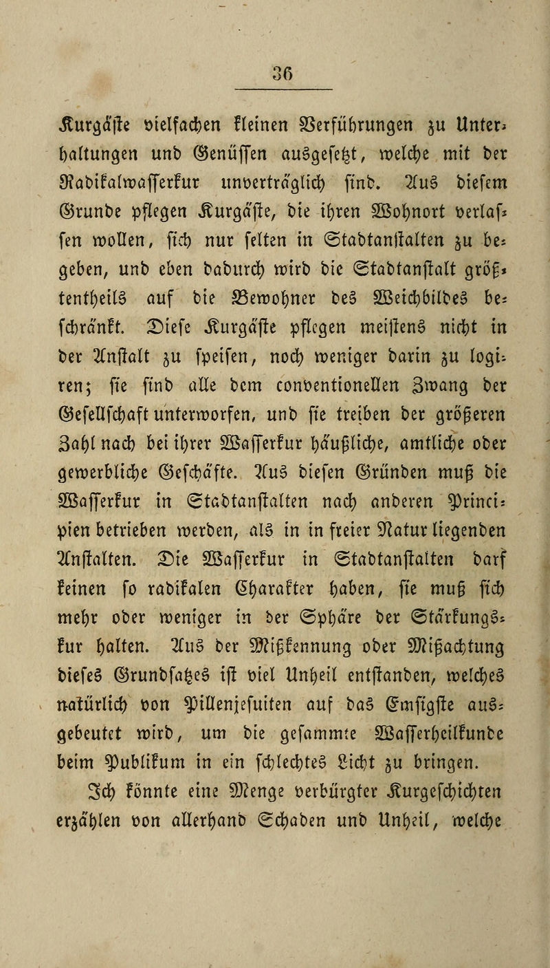 Äurgdjre t)telfad)en fleinen SSerfübrungen $u Unter» Haltungen unb ®enüffen ausgefegt, welche mit ber 9?abi?alwafferfur unoertrdglid) ftnb. 2(u§ biefem ©runbe pflegen Äurgdjle, bie i^ren 2Bol)nort tterlaf* fen wollen, ftct) nur feiten in ©tabtanjlalten $u be* geben, unb eben babttrd) wirb bie ©tabtanjtalt gröf* tentfyeitS auf bie 33ewolmer be§ HBetdjbil^e^ be* fcbränfr. £)iefe iturgdjre pflegen metjlenS niefet in ber 2Tnflalt ju fpeifen, nod) weniger barin ju logt- ren; fte ftnb alle bem conttentionellen 3wang ber ©efellfdjaft unterworfen, unb fte txtibm ber größeren 3af)l nacb bei tfyrer Sßafferfur bdußlicfye, amtliche ober gewerbliche ©efcbdfte. %u$ biefen ©rünben muß tk SBafferhtr in ©tabtanjlalten naefy anberen $Princi: pien betrieben werben, als in in freier Statur liegenben SCnjMten. £)ie Sßafferfur in ©tabtanjlalten barf feinen fo rabtfalen @l)arafter fyaben, fte mu§ ftd> mefyr ober weniger in ber ©pfydre ber ©tdrhtngeU für galten. 2tu3 ber 9fti§tennung ober Sftigadjtung btefeS ©runbfafceä ijt t>tel Unheil entftanben, welcf)e§ natürlich t>on ^illenjefuiten auf ba§ Ghnftgjte au$; gebeutet wirb, um ^k gefammte SÖafferbcilFunbe beim ^Publifum in ein fd)led)te§ Siebt gu bringen. Sei) Fönnte eine Stenge oerbürgter iturgefcfucfyten er^d'blen t>on allerljanb (Schaben unb Unheil, welche