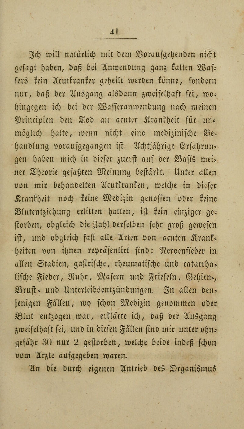 %d) roitl natürlich mit bem S3oraufgefyenben nicfct gefagt fyaben, tag bei 2Cnwenbung ganj falten 2Baf* ferS fein #cutfranfer geseilt werben fönne, fonbern nur, t>a$ ber 2(u3gang alSbann zweifelhaft fei, wo- hingegen id) bei ber SBafferanwenbung nacr; meinen sprineipien ben £cb an acuter Äranf^eit für uns möglich fyaltz, wenn nid)t eine mebt^inifebe 33e^ fyanblung ooraufgegangen ift 2Cd)t]adrige drfafyrun-. gen tjaben miefy in biefer juerjt auf ber SSafiS mei- ner Styeorte gefaßten Meinung beflärft. Unter allen x>on mir bemäntelten 2(cutfranfen, welche in biefer .föranf&eit nodi feine SO^ebt^tn genoffen ober feine S3lutent$iel)ung erlitten betten, i|t fein einziger ge= fbrben, obgleid) bie 3al)t berfelben fef.r grog gewefen ift, unb obgleid) faft alle 2trten öon Gcutm Sixanh Reiten oon i(;nen reprdj'entirt finb: SJceroenfteber in allen Arabien, gajlrifdje, rfyeumatifcfye unb catarrfyas lifcfye gieber,Sfufyr, SOcafern unb ^riefeln, ©efyinu, S5rujl* unb UnterleibSentjünbungen. 3n allen ben= jenigen galten, wo fcfyon ^ebi^in genommen ober SSlut entzogen war, erflarte id), bafl ber 2Cu3gang zweifelhaft fei, unb in tiefen gällen ftnb mir unter o(jn= gefdfyr 30 nur 2 gejlorben, welche habt tnbeg f$on oom 2Cr^te aufgegeben waren. 2Cn bie burd) eigenen antrieb be§ £)rgam'3mu$