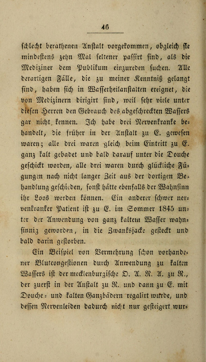fcblecbt beratenen 'tfnjralt oorgefommen, obgleict) j!e minbcjlen6 je^n 5D2al felfener pafftrt finb, als bte 9ttebt$iner bem ^u.blifum eingureben fudjen. OTe berartigen gä'He, bte p meiner ^enntnt0 gelangt finb, baben ftcf) in SBcjJerbeilanjralren ereignet, bie t>on SO^ettjtnern birigirt finb, weil fet)r »tele unter biefen ^erren ben ©ebraucb bes> abgefcbrecften SBafferS gar nicfyt, fennen. Sei) b^be brei S?ert>enfranfe bes I)anbelt, bie früher in ber 2CnflaIt 51t (£. gewefen waren; alle brei waren gleich beim (Eintritt ^u Gr. ganj falt ^ebatiet unb balb barauf unter t>k £oucbe gefd)icft worben, alle brei waren burd) gtücf(id)e giU gungm nad) ntd)t langer 3eit au£ ber bortigen 33e- banblung gerieben, fonft l)ätte ebenfalls ber SBafynftnn il)r 2oo3 werben formen, din anberer fdjwer ners »enfranfer Patient ijf ju Gr. im Sommer 1845 un; tcr ber 2Cnwenbung Don gan^ fairem SBaffer wabns finnig geworben, in bie 3wanfsjacfe gejlecft unb balb Darin gejlorben. din 33ctfpiel oon Sßermebrung fc*>on üorfyanbe* ner S3lutconge|fionen burd) 2fnwenbung 51t falten SkfferS ijf ber mecf(enburgifct> £>. X dl 2f. ju 9?., ber juerfr in ber 2Cnflalt 3U dt. unb bann 511 Gr. mit Soudbes unb falten ©an^bdoern regaltrt wifrbe, unb beffen 9Rett>enleiben babureb nid/t nur gejretgert wur*