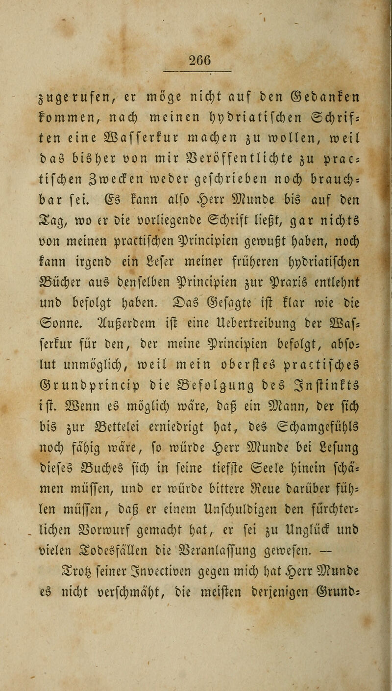 jugerufen, er möge nicfyt auf ben ©cbanfen fommen, nad) meinen bpbriatifeben ©cfyrifs ten eine SBafferFur machen ju wollen, weit baö bisher oon mir SSeröffen111d)te %u prac = ttfd?cn Bwecfen weber gefebrieben nod) brauch bar fei. @3 fann alfo £err Sttunbe bis auf ben &ag, wo er Die üorliegenbe Schrift liegt, gar nid)t§ won meinen proctifdjen ^)rtncipten gewugt baben, nod) fann irgenb ein Sefer meiner früheren ()t)briatifd)en S5üd?er au£ benfetben ^prinapien gur $rart§ entlehnt unb befolgt baben. £)a§ ©efagte ijl flar wie tik @onne. 2Cugerbem ijl eine Uebertreibung ber Sßafs ferfur für ttn, ber meine ^rineipien befolgt, abfos tut unmöglich weil mein ober(Ie^ practtfd>eö ©runbprineip bie ^Befolgung be£ SnjitnftS tjL Söenn es> möglici) wäre, $>a$ ein Sftann, ber ftd> bis §ur ^Bettelei erniebrtgt r/at, be& (EcbamgefüblS nod) fdfyig wäre, fo würbe £err Sftunbe bei Sefung biefeS S5ud)e0 ftd) in feine tiefjfe (Seele hinein fd)d- men muffen, unb er würbe bittut Stae barüber füi)= len muffen, ba$ er einem Unfcf)ulbigen ben furcfyter* liefen Vorwurf gemacht bot, er fei $u ttnglücf unb fielen £obc3fdllen bie SSeranlaffung gewefen. — £ro£ feiner ^noectioen gegen mtd) bot Jperr 9Jhmbe e3 nid)t üerfd)md'bt, bie meijlen berjentgen ©runb=