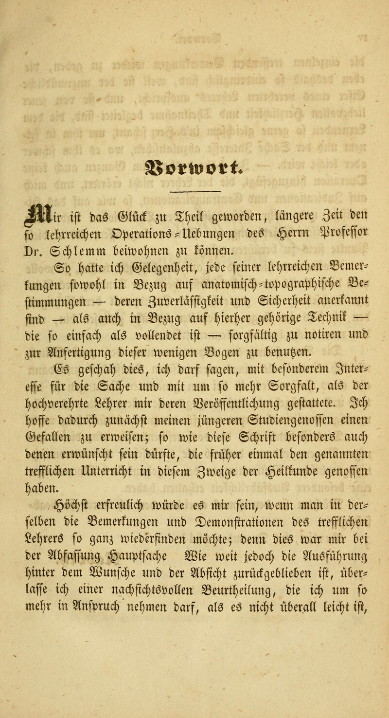 3$0*tt>otffc JHtr ift ba3 ©lud $u S^ctl geworben, längere Seit ben fö lehrreichen Operation^ Hebungen beS £errn ^rofeffor Dr. ©cfylemm beüvoljnen 31t fönnen. .©0 fjatte i$ (Gelegenheit, jebe fetner lehrreichen Semer* hingen fotootyl in SSe^ug auf anatomifc^topogra^ifcfje 33e* ftimmungen — beren 3u»erläffigfett unb ©tcfyerfyeit anerkannt ftnb — a(6 audjj in SBe^tg auf fyierfyer gehörige Xvfyrtif.— bie fc etnfaef) aU t>oltenbet ift — forgfältig 31t nottren unb $ur Anfertigung biefer Wenigen Bogen 51t benujen. (So gefctyalj bie3, tef; barf fagen, mit befonberem Snter* effe für bie (Bafye unb mit um fo mefjr (Sorgfalt, als ber fyocfytterefyrte Sefjrer mir beren Veröffentlichung gemattete. 3cf) fyoffe baburefj junäc^ft meinen jüngeren ©tubien gen offen ämn (Gefallen §u erwetfenj fo n>ie biefe ©d)rift befonberö aucl) benen eroünfcfyt fein bürfte, bie früher einmal t>en genannten trefflichen Unterricht in biefem Qt&4§i ber «geilfunbe genoffen r)aben. $öü)\t erfreulich nritrbe eS mir fein, wenn man in ber- felben bie Bemerfungen unb ^Demonstrationen beö trefflichen Se^rer^ fo ganj nneberfmben möchte3 benn bieö roar mir bei ber Slbfaffung .gauptfaelje SBie mit jebo.c$ bie Ausführung hinter bem 2Öunfcf)e unb ber Abfielt §urücfgeblieben ift, über* laffe icf> einer nad)fiel)mollen Beurteilung, bie i$ um fo meljr in Anftrucl) nehmen barf, als eS nic$t überall leicfjt ift,