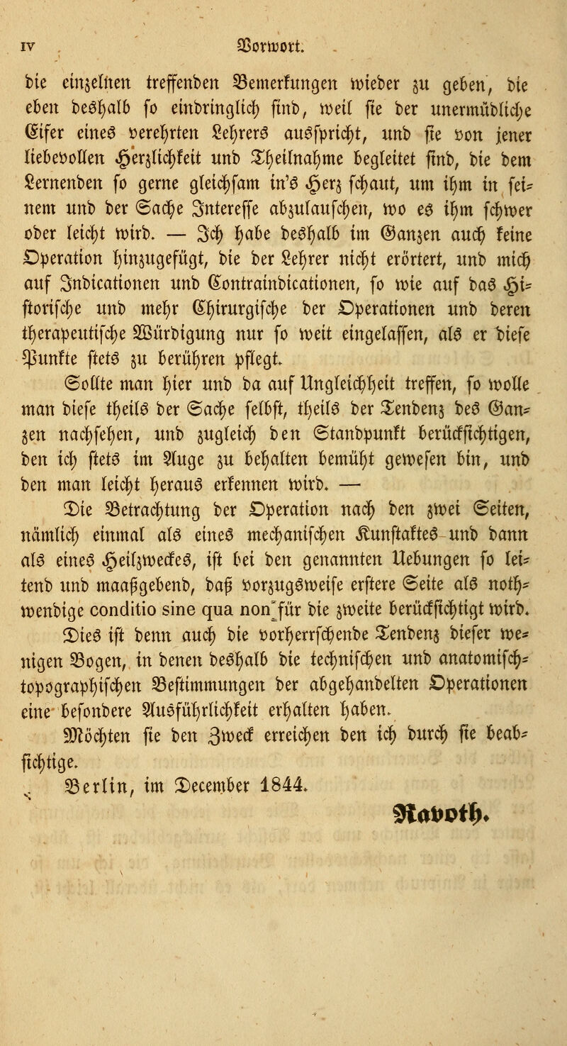 i>k einseiften treffenben Bemerhmgen lieber §u geben, bie eben beöfjalb fo einbringtidj) ftnb, roeit fte ber unermüblidje difet etneö »erefyrten Sehers au^fpric^t, unb fte *>on jener liebevollen £er$ficl)feit unb £f)eilnal>me begleitet ftnb, bie bem Sernenben fo gerne gleicljfam in'$ £er$ fcfyaut, um tfym in fei- nem unb ber @adj>e Sntereffe ab$ulaufcl)en, roo es tr)m fct;tt)er ober leicht roirb. — 3$ l)abe be3r)alb im ©an$en aucl) feine Operation t)in§ugefücjt, bie ber £ef)rer nict)t erörtert, unb midj auf Snbicationen unb ßontrainbicationen, fo roie auf baS «gn- ftorifcl;e unb meljr (£l)irurgifcl)e ber Operationen unb bereu ir)erapeuttfcl)e SBürbigung nur fo roeit eingelaffen, als er t>iefe fünfte ftets §u berühren pflegt (Sollte man fyier unb ba auf Ungleichheit treffen, fo roolle man btefe tfyeils ber <&atf)e fetbft, tljeilS ber £enben$ beS ©an- gen nacf)feljen, unb sugleic^ ben ©tanbpunft berücfftcfytigen, tm \ti) ftets im 5luge §u begatten bemüht geroefen bin, unb ben man leicht r)erauS erlennen roirb- — Die Betrachtung ber Operation nacr) ben föä <&äkn, nämlicf) einmal als eines mecl)anifcl)en ^unftafteS unb bann als eine3 §eif§roecfeS, ift bä ben genannten Hebungen fo let* tenb unb maapgebenb, bap !oor§ugSroeife erftere <Säte als nou> voenbige conditio sine qua non^für Uc groeite berücfftcfyttgt roirb* 3)ieS ift beim auc§ bk t)orr)errfd?enbe £enben§ biefer roe* nigen Bogen, in benen beSfyalb hk tec^mfc^en unb anatomifcr;* topograpfyifcfyen Beftimmungen ber abgerjanbelten Operationen eine befonbere $uSfufyrlicr;feit erhalten fjaben* yjtöfykn fie ben 3roecf erreichen Un icr) burdj) fte Uob* ftctytige. s Berlin, im 2)ecember 1844»