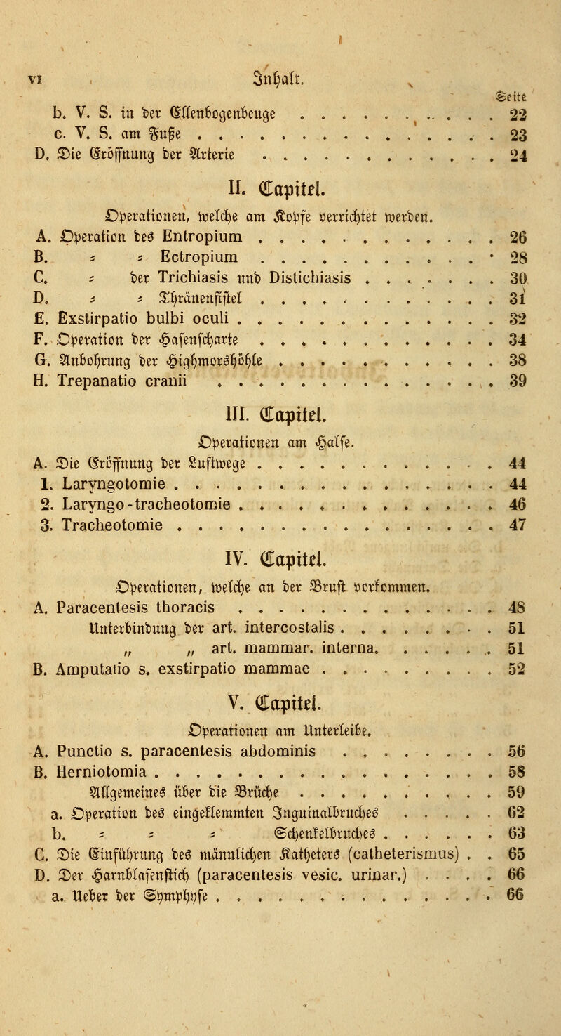 b. V. S. in ber (EftenBcgenbcuge 22 c. V. S. am fftfe 23 D, 2)ie (Eröffnung ber Slrterie 24 II. Captid. Operationen, toelcfye am $opfe öerricfytet werben. A. Operation be3 Entropium 26 B. * : Ectropium '28 C. c ber Trichiasis nnb Distichiasis 30 D. t i S^ranenftftel 31 £. Exstirpatio bulbi oculi 32 F. Operation ber «§afenfd)arte 34 G. 2lnMn*ung ber «§igl)mor^öfy{e 38 H. Trepanatio cranii 39 III. Capttei. Operationen am «§affe. A. 2)ie (Eröffnung ber Sufttt-ege 44 1. Laryngotomie .44 2. Laryngo-tracheotomie 46 3. Tracheotomie 47 IV. Capitel. Operationen, roelcfye an ber 93rufi üorfommen. A. Paracentesis thoracis 48 Unterfcinbung ber art. intercostalis 51 „ „ art. mammar. interna .51 B. Amputatio s. exstirpatio mammae . 52 V. Capttei. Operationen am Unterteile. A. Punctio s. paracentesis abdominis 56 B. Herniotomia * 58 SUtgemeineS über bie 33rüd)e . . , . . 59 a. Operation beö eingeftemmten 3uguinaumtd)e3 ..... 62 b. ^ ; i @d)enfett>ruct)es ...... 63 C. 3Me (Einführung be3 männlichen ^atfyeterS (catheterismus) . . 65 D. 35er 43arnblafenflicf) (paracentesis vesic. urinar.) .... 66 a. UeBer ber <Stympfy.)fe 66