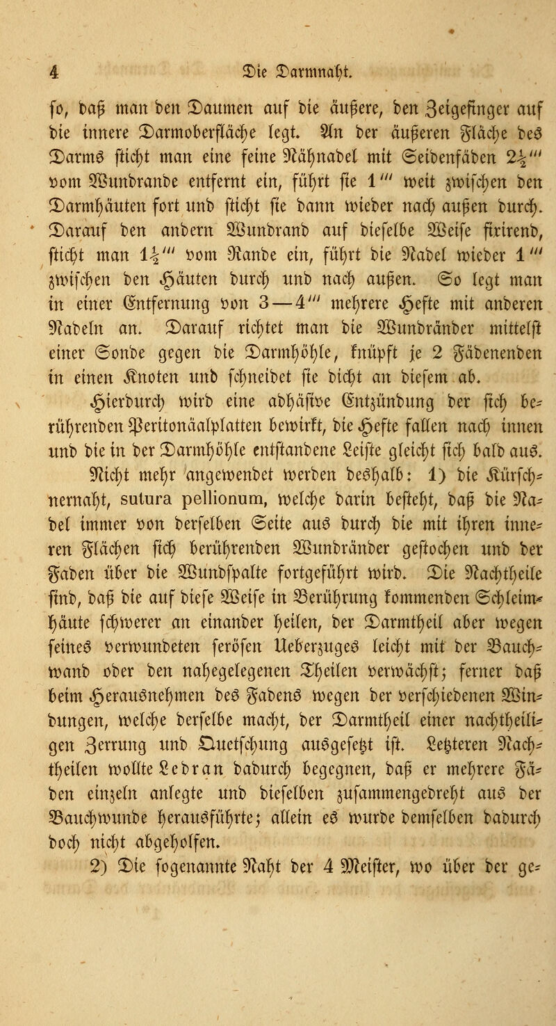 fo, baß man ben Daumen auf bie äußere, ben Seigeftnger auf bie innere 5) arm Oberfläche legt 2ln ber äußeren gfäclje be$ 2)arm6 fttcf)t man eine feine 9&tf)nabet mit Seibenfäben 2%' »cm Sföunbranbe entfernt ein, fürjrt fte 1' roeit §tt>ifcf)en ben 3)armf)äuten fort unb fticl)t fte bann roieber nact) au$m burcf). ^Darauf ben anbem SÖunbranb auf biefetbe Steife ftrirenb, ftid)t man 1-1' ttom Staube ein, füfyrt bie 9£abet roieber 1' äuufcljen ben Stauten burcr; unb nacl) au$m> <2>o legt man in einer Entfernung i>on 3 — 4' mehrere <£jefte mit anberen Nabeln an. ^Darauf richtet man bte 2Öunbränber mtttelft einer ©onbe gegen bie 3)arml)öl)te, fnüpft je 2 gäbenenben in einen knoten unb fcfmeibet fte bict)t an biefem ah. ^ierburct) roirb eine abfyäfise (Sntjünbung ber ftcl) fce- tüfyrenben Sßeritonäafytatten bewirft, bie £efte falten nad) innen unb bie in ber £>arml)öt)fe cntftanbene Seifte gleicht fiel) balb au& SRicfyt mer)r angeroenbet roerben be3r)alb: 1) bie Würfel)' nernaljt, sutura pellionum, welche barin befter)t, baß bie Isa- bel immer son berfelben <&ätt au6 burcl) bie mit iljren inne* ren glasen ftcr) berüljrenben Sßttnbränber geftocf>en unb ber gaben über bie 2öunbfpatte fortgeführt roirb. 3)ie 9?acl)tl)eite ftnb, baß bie auf biefe Steife in 33erüf)rmtg fommenben <Sci)letm* I)äute fd)roerer an einanber Reifen, ber £)armtl)eit aber wegen feines tterrounbeten feröfen Ueber^ugeö leicht mit ber SBaucl)- tt)anb ober ben nahegelegenen Reiten ttertt>äcl)ft; ferner ^ beim ^erauöneljmen be3 gabenö roegen ber werfet) iebenen 3£in* bungen, roetelje berfetbe macj)t, ber 2)armtr)eit einer nacl)tl)eili* gen 3^^»g unb £Utetfcr;ung au6gefe£t tfi Sedieren 9iac^ Reifen rooflte £ebran baburcl) begegnen, baß er mehrere gä- ben einzeln anfegte unb biefefben §ufammengebrer)t aus ber 23aucl)rounbe r)erau^für)rte^ allein eS würbe bemfelben baburd) boef) nicl)t abgeholfen» 2) 3)ie fogenannte 9?al)t ber 4 9tteifter, wo über ber ge-