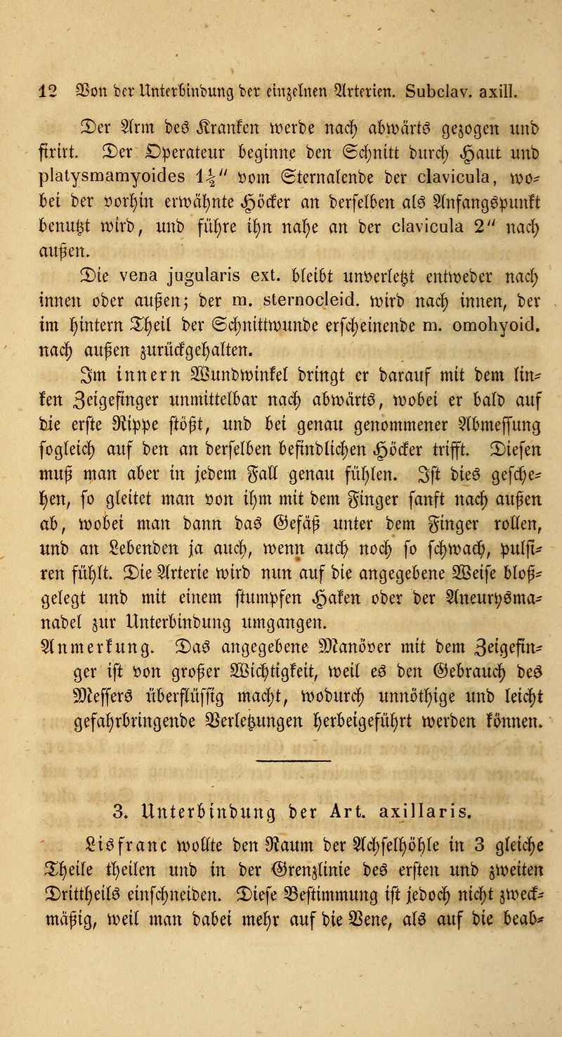 2)er 2(rm beö Traufen n^erbe ttadfj abwärts gelegen unb firirt £>er Operateur beginne ben (Schnitt burefy £aut unb platysmamyoides 14 ttom (Stemalenbe ber clavicula, wo* bei ber r>orr)in erroäfynte ,§Mer an berfelben als £lnfang^unft benu^t wirb, unb fiu)re ir)n natye an ber clavicula 2 nad) außen. 2)te vena jugularis ext. Mäht unberle^t entWeber nad) innen ober au$m; ber m. sternocleid. wirb naety innen, ber im r)tntem £t)eil ber ©cfynitirounbe erfcljeinenbe m. omohyoid. naäj) au$m prücfg er) alten. 3m innern Sunbroinfel bringt er bar auf mit bem lin* im 3^gefinger unmittelbar naefy abroärts, roobei er balb auf bie erfte Sttppe ftbßt, unb hä genau genommener -Slbmeffung fogteid) auf ben an berfelben beftnblic^en feedev trifft liefen mu$ man aber in jebem galt genau füllen. 3ft bk§ gefer/e* tyen, fo gleitet man öon ir)m mit bem ginger fanft nadfj au$m ah, roobei man bann baö ©efäß unter bem ginger rollen, unb an Sebenben ja auefy, wenn auet) no$ fo fcfywad?, :puift* ren füfytt 3)ie Arterie roirb nun auf bie angegebene Sßeife bloß* gelegt unb mit einem ftum^fen «gafen ober ber 2lneur^ma* nabel §ur Unterbinbung umgangen. 2tnmerfung. 3)a3 angegebene 9#anöber mit bem ßm%tfm? ger ift bon großer 2Bicr)tigfeit, roeit e0 ben ©ebrauef) be$ Keffers überftufftg macfyt, roöburcf) unnötige unb leicht gefafyrbringenbe Verlegungen herbeigeführt werben fönnetu 3. Unterbinbung ber Art. axillaris. SiSfranc wollte ben $aum ber ^djfettjöijte in 3 gleiche £r)eile feilen unb in ber <$ren§tinie beö erften unb $roeiten JDrtttljetfS einfefmeiben. 2)iefe Sßeftimmung ift jebocl) mdfjt $roedf* mäßig, roeit man babei meljr auf bie SSene, als auf tiz beab*