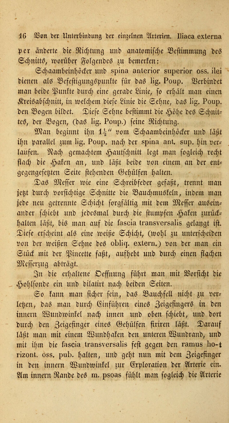 }>er änberte bie 9tid)tung unb anatomifcf)e SBeftimmung be3 (Sfynittö, worüber golgenbe^ §u bemerfen: @cfyaambeinl)Öcfer unb spina anterior superior oss. ilei bienen aU 23efeftigung&punfte für baS lig. Poup. $erbinbet man beibe fünfte burd) eine gerabe Sinie, fo erhält man einen $rei<3abfd)nitt, in welchem biefe £inie bte Ser)ne, ba3 lig. Poup. ben 23ogen bilbet. JDiefe «Seltne befttmmt bie «jpofye be3 ©c^nit- ie6, ber 23ogen, (baö lig. Poup.) feine 9?id)tung. . 9J^an beginnt u)n 14 oom @d)aambeinl)Mer unb läßt if)tt parallel pm lig. Poup. nad) ber spina ant. sup. In'n »er- taufen. 9cad) gemachtem $autfcf)mtt legt man fogleid) redt)t fladt) bie ^afen an, unb läßt beibe t>on einem an ber znt* gegengefe£ten Säte ftefyenben @et)ülfen galten. £>a6 Keffer roie eine ©djreibfeber gefaßt, trennt man jefct burd) t>orftd)tige (Schnitte bie 23aud)mu3feln, inbem man jebe neu getrennte Sd)id)t forgfältig mit bem Keffer au$än* anber fcl)tebt unb jebe^mai burd) ^k ftuntpfen $ahn jttriWfc galten läßt, hi$ man auf bte fascia Iransversalis gelangt ift. 3)iefe erfdjeint aU eine fteiße ©cfyictyt, (rool)l ju unterfReiben »on ber reifen Seltne beö obliff. extern.) »on ber man dn <&tüd mit ber *pincette faßt, aufgebt unh burd) einen flauen 9Jteffer§ug abträgt 3n bie erhaltene Deffnung füfyrt man mit $orftd)t bie ^>ol)(fonbe an unb bifatirt nad) beiben Seiten. (So fann man ftdjer fein, ba3 33aud)fell nid)t ju »er* le&en, ba3 man burd) (5infür)ren eines 3^gepnger6 in ben Innern Sunbroinfel nad) innen unb oben fcfyiebt, unb bort burcl) ben 3^9efutger äm$ @ef)ülfen ftriren läßt. 2)arauf läßt man mit einem Sßunb^alen ben unteren S&unbranb, unb mit ir)m t)k fascia transversalis feft gegen ben ramus ho-t rizont. öss. pub. galten, un'O ger)t nun mit bem 3^tgeftrtcjer in ben innem 2öunbroinfel §ur (Sriploration ber Arterie an. $m innern Ofanbe be$ m. psoas für/lt man fogleid) t>k Arterie