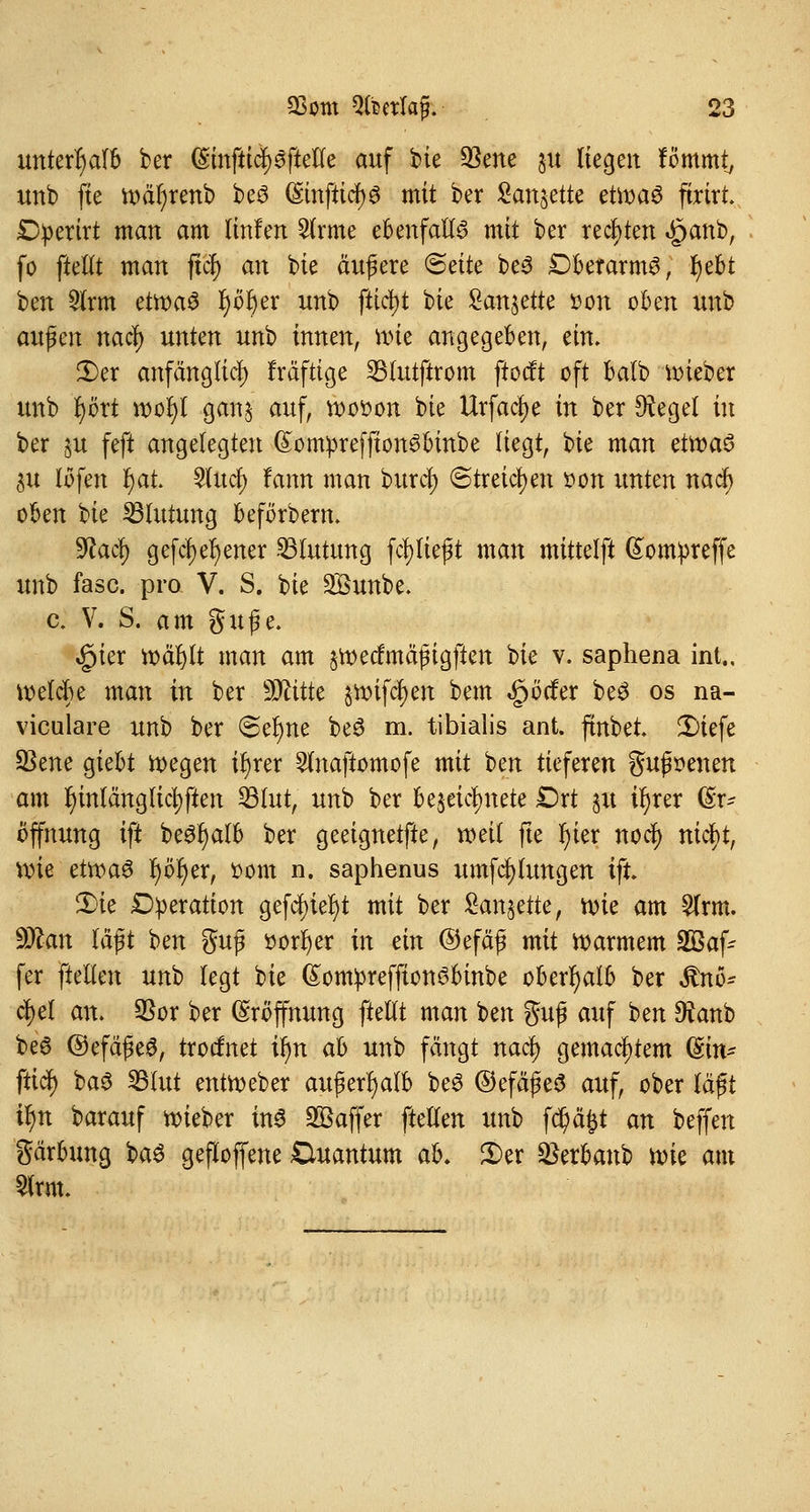 unterhalb ber Einftiä^ftetle auf bie $ene §u liegen fömmt, unb fte wäl)renb be£ (£mftici)8 mit ber Sanjette et\x>a$ ftrtrt £tyerirt man am Imfen 2lrme ebenfalls mit ber rechten Jpanb, fo ftetlt man fiel) an bie äußere (Seite be3 DberarmS, tybt ben 9lrm etwaö J)dt)er unb ftidj)t bie Sanierte tton oben unb aufen nad) unten unb innen, nue angegeben, ein. £>er anfänglich fräftige 23lutftrom ftoeft oft balb lieber unb i)ört wofyl ganj auf, wooon bie Urfaclje in ber Siegel in ber §u feft angelegten (£onrpreffion£binbe liegt, bie man titt>a§ $u lofen fyat Wuci) fann man burej) «Streichen »on unten naef) oben bie ^Blutung beförbern* $laä) gefcfyefyener Blutung ferließt man mittelft Eontpreffe unb fasc. pro V. S. bie Söunbe. c. V. S. am guße. £ier wäl)lt man am §wecfmäjngften bie v. saphena int., welche man in ber Wtittt §Wtfcf)en bem Dörfer beS os na- viculare unb ber Seltne beS m. tibialis ant. ftnbet £>iefe 93ene giebt wegen iljrer Slnaftomofe mit ben tieferen gußoenen am r)intänglicl)ften 23lut, unb ber bezeichnete £)rt §u ir)rer Er- öffnung ift be#f)alb ber geeignetfte, weil fte fyier noef) nietyt, wie etwa$ r)ör)er, oom n. saphenus umfcfjlungen ift £)k Operation gefcf>iel>t mit ber £an§ette, wie am 2lrm. Ttan läßt ben gufi öorfyer in ein ©efäß mit warmem Söaf- fer ftellen nn't» legt bie ßontpreffton^binbe oberhalb ber $nö* cfyel an. $or ber Eröffnung ftellt man ben guß auf ben 9knb be6 ©efäßeg, troefnet tyn ab unb fängt naefy gemachtem (Ein* fticJ) baS 23lut entWeber außerhalb beS ©efäßeS auf, ober läßt tyn barauf wieber in$ Sßaffer ftellen unb fd)äfct an beffen gärbung fcaS gefloffene Ouantum ab. 2)er SBer&attb wk am Slrm.