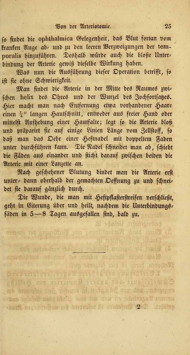 fo ftnbet bie ophthalmica Gelegenheit, ba$ 33(ut fortan ttom Franfen 2luge ab? imb $u ben leeren SSeratteigungen ber tem- poralis f)in$ufiu)ren. £>esl)alb würbe cmcfy bie bloße Untere binbung ber Arterie genug btefelbe 2ßirfung r)aben. 28ae nun bte 2lu3fül)rung biefer Operation betrifft, fo ift fte otyne ©ctytmertgfeit ÜÄan ftnbct bie Arterie in ber Glitte be£ Raumes jtt>t* fcfyen helix be$ £>l)re3 unb ber ^Bur^el be$ SocfyfortfafceS. «gier mad)t man nacl) Entfernung etwa üorljanbener «£>aare einen \ langen «g>autfdf>mtt, entfteber aus freier £anb ober mittelft 2tufl)ebung einer £autfalte; legt fo bie Arterie bloß unb präparirt fte auf einige Linien Sänge fcom 3^ft^ff, fo baß man ba3 Dtyx einer ^eftnabel mit boppeltem gaben unter burcj)fü^ren Fann. 2)ie 9kbel fcfmeibet man ab, fcfyiebt bie gäben aus einanber unb ftifyt barauf jnufcfyen beiben bie Arterie mit einer 2an§ette an. 9£ad> gefcfyefyener Blutung binbet man bie Arterie erft unter- bann oberhalb ber gemachten Deffmmg ju unb f$nei* bet fte barauf gän^licfy burcfy. 2)ie 2Bunbe, bie man mit #eftyftafterftreifen fcerfcfjließt, geljt in Eiterung über unb l)eilt, na^bem bie UnterbinbungS* fäben in 5—8 Sagen aufgefallen fmb, balb ju.