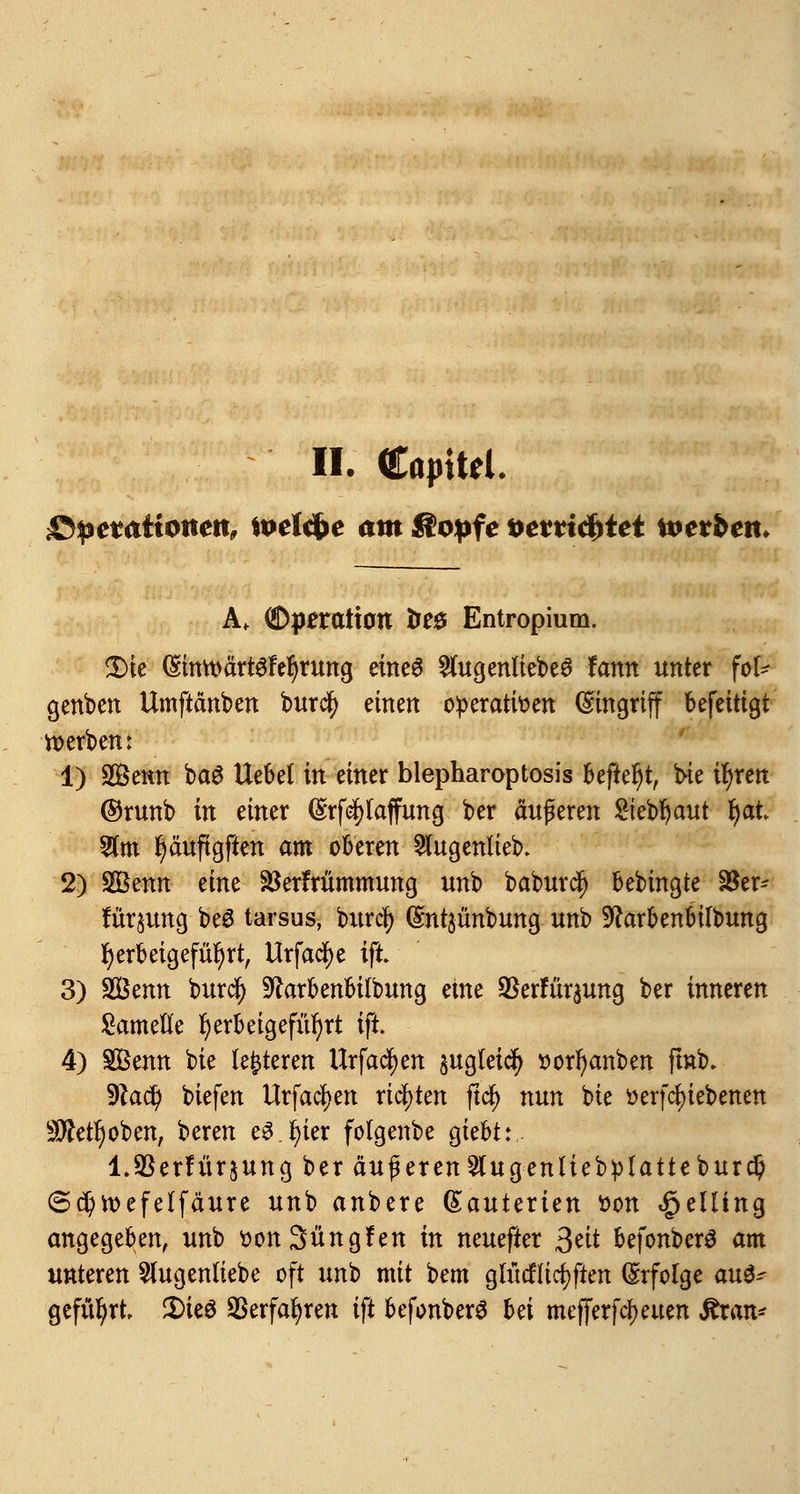 II. Cöjntel. £>petationen, todcfce am fiopfe *>e*ri$tet %t>tvben. A. (Dperatiott fces Entropium. £>ie (Sinn>ärt6fe!)rung eines SfugenliebeS fann unter fof* genben Umftänben burdj) einen operativen Eingriff befeitigt werben: 1) Senn ba3 Hebet in einer blepharoptosis befielt, bie ifjren ©runb in einer (£rf$(affung ber äußeren $iebt)aut fyal 2fm fjäuftgften am oberen 5lugenlieb. 2) SBmn eine SBerfrümmung unb baburtfj bebmgte 18er- fürpng beS tarsus, burcfy (gntjünbung unb Sftarbenbilbung herbeigeführt, Urfacfye ift 3) SQSenn burdf) -ftarbenbilbung eine SSerFüraung ber inneren Samefte herbeigeführt ift. 4) SBenn bie lederen Urfacfyen pgleicfy »orfyanben fmb. •Dlad) biefen Urfacfyen richten ftcf> nun bie »ergebenen 9ftetf)oben, beren e3 J)ier folgenbe giebt: l.SSerütrjung ber äußeren 2lugenliebplatteburd) @d)toefelfäure unb anbere (Eauterien von Delling angegeben, unb oonSüngfen in neuefter ^dt befonberö am unteren 5lugen(iebe oft unh mit bem glücHicfyfien Erfolge au$* geführt 2)teö ©erfahren ift befonberS hä mejjerf^euen &xan*