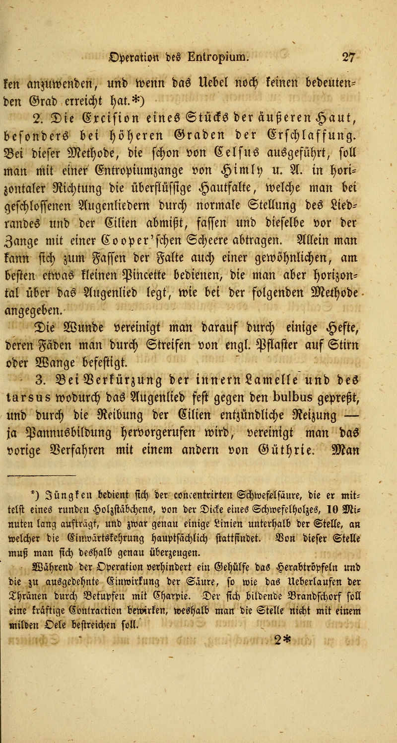 fett anjmvenben, unb tvmn baS Uebef nod? leinen bebeuten^ ben ©rab erreicht f)at.*) 2. Die (Srcifion eines ©tücfs ber äußeren |>aut, befonberS bei Ijöfyeren ©raben ber ($rfd)laffung. 53et biefer 9D?etl)obe, bie fd>on von (£elfu£ ausgeführt, fott man mit einer (Stttroipiumsange von «gtmlt) u. 5(. in fyori- äontaler Dftcfytung bie überflüfftge ^autfalte, welche man bei gefcfyloffenen Siugenliebem burd) normale Stellung beS Sieb- ranbeö unb ber &ilim ahmi$t, faffen unb biefelbe vor ber 3ange mit einer (Sooper'fdjen Speere abtragen. 2l(fein man fann ftd) §um gaffen ber gälte aud) einer gewöhnlichen, am beften ettvaä Keinen ^incette bebienen, bie man aber ^orijorn tal über baS Slugenlieb legt, n>ie bei ber folgenben ÜJfteifyobe- angegeben. $)ie 2öunbe vereinigt man barauf burd) einige $efte, beren gäben man burd) Streifen von engl. Sßflafter auf Stirn ober SBange befeftigt. 3. 23ei 3Serfiiraung ber tnnern Lamelle unb be$ tarsus roobur$ baS Slugentieb feft gegen ben bulbus gepreßt, unb burd) bie Reibung ber Milien entsünblic^e Weisung — ja ^annuSbilbung hervorgerufen wirb, vereinigt man ba£ vorige $erfar)ren mit einem anbern von ©ütljrte. Wlan *) Süngf eu bebient ftcf> ber concentrtrten ©cfytoefetfäure, bte er mit* teXfl eines runben $otjftabd)en0, tton bev 5Dicfe eines Sc^wefe^otjeS, 10 SPiU nuten lang auftragt, unb jtoar genau einige %inkn unterhalb ber (Stelle, an toetcfyer bie (SintoattSfetyrung fyauptfäcfyticr) fiattjtnbet. SSon biefer ©rette mufi man fid) bef?r)alb genau überzeugen. 2Bäf)renb ber Operation »erl)inbert ein ©efjüffe ba« £erabtrö£feln unb bie %\x auSgebeljnte ©iuwirfung ber ©äure, fo toie baS lleberlaufen ber grauen burd) ©ehtyfeu mit (Sfyar^ie. £)ev ftd) bitbenbe 33ranbfd>orf fotX eine fräftige dontraction bemrfen, mtyctö man bie €Ttette niebt mit einem milbeu £)ele befrreicfyen fett. 2*