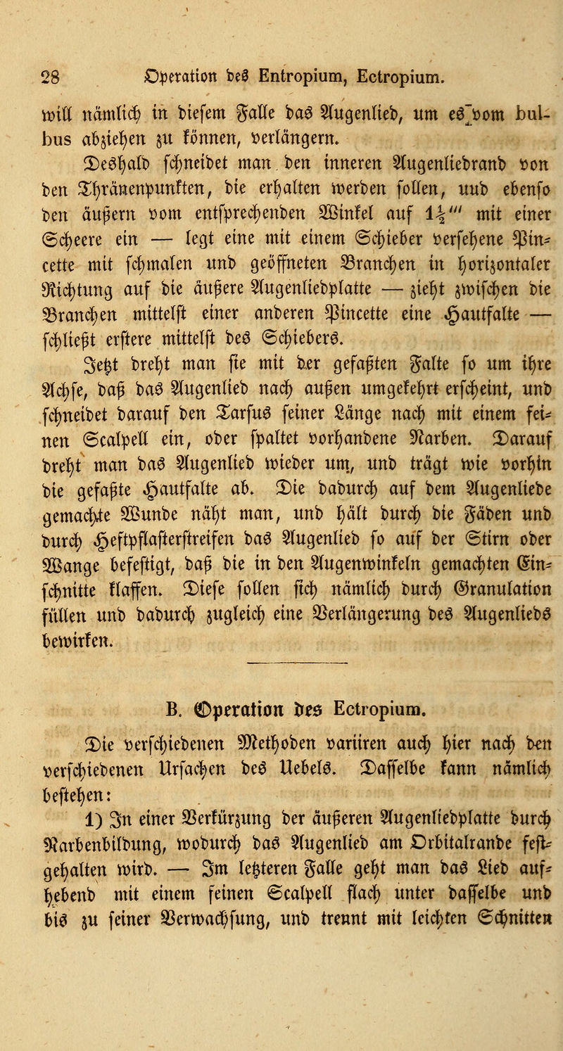 ttnft nämliä) in tiefem galle baS 2lugenlieb, um e$~oom bul- bus abstehen ju fonnen, verlängern. 2)e6l)alb f^neibet man. ben inneren 2tugenliebranb fcon ben Sfyränenpunften, bie erhalten werben follen, uub ebenfo t>tn äußern vom entfyrecfyenben 2£infel auf IV mit einer (Speere ein — legt eine mit einem Schieber i>erfel)ene ?ßin* cette mit fcfymalen unb geöffneten 23rancf>en in horizontaler Dftcfytung auf W äußere 2lugenlieb:platte — -jietyt §unfcf)en bie 53rand)en mittelft einer anberen *ßincette dm «giautfatte — fcfyließt erftere mittelft beS (£cl)ieber6. 3e£t brel)t man fte mit b,er gefaßten gälte fo um tr)re 5lcj)fe, baß ba6 Stugentieb nacf) außen umgelegt erlernt, unb fcfyneibet barauf ben SarfuS feiner Sänge nacfy mit einem fei^ nen 6catyell änf ober galtet sorfyanbene Farben, darauf brel)t man ba6 2lugenlieb lieber um, unb trägt n>ic »orljtn bie gefaßte ^autfalte ab. 2)ie baburdj) auf bem 2lugenliebe gemache Sunbe näl)t man, unb fyält burcJ> bie gäben unb burd) £eft:pfiafterftretfen baS 5lugenlieb fo auf ber @tirn ober 3Öange befeftigt, baß bie in ben 2lugentt>infeln gemachten (£m- fcJmitte Haffen. 2)iefe follen fiel) nämlicf) burc^ Granulation füllen unb baburefy jugleicl) eine Verlängerung beS WugentiebS beroirfen. B, Operation fceö Ectropium. 2)ie t>erfcl)tebenen 5D£etr)oben »ariiren aucJ) I)ter naefy ben verriebenen Urfac|>en be$ Uebelö. 2)affelbe fann nämlicf beftefyen: 1) 3n eww Verfügung ber äußeren 2lugenltebplatte burejj fftarbenbilbung, rooburäj) ba3 3(ugenlieb am £5rbitalranbe fefü gehalten wirb. — 3m lederen gatle ger)t man baS Sieb auf* fyebenb mit einem feinen 6catyell flacf> unter bajfelbe unb bis &u feiner 2krn>ad)fung, unb trennt mit leichten Schnitte«