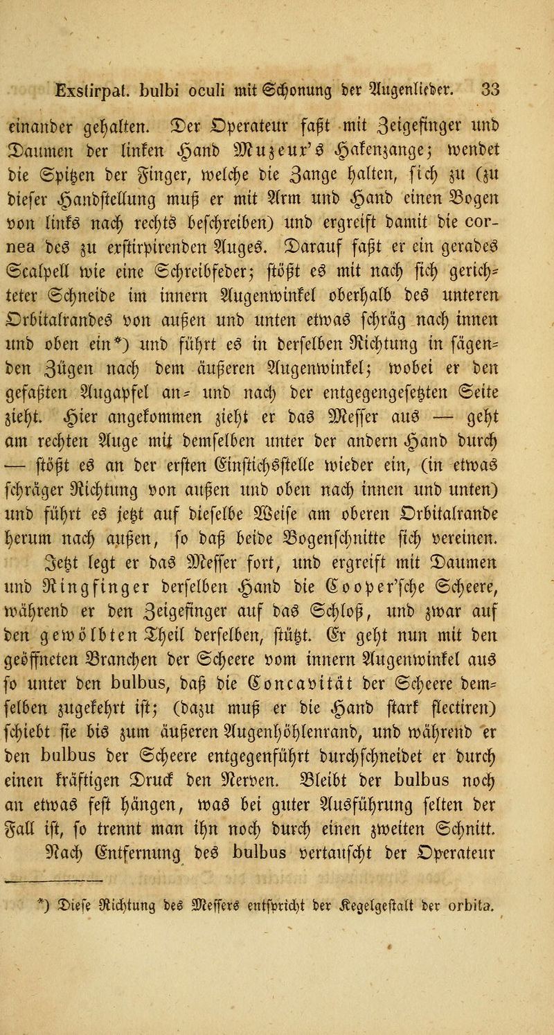einanber gehalten. Der Operateur faßt mit 3eigefmger unb Daumen ber linfen £anb Sftuaeur'S #afen$angej wenbet bie ©pt^en ber gmger, welche bie 3<*nge galten, ftcfy &u #t btefer ^anbftetlung muß er mit 2frm unb §anb einen Sogen tton ItnfS nati) recr)td befäf)reiben) unb ergreift bamit bie Cor- nea beS ju erftirpirenben 2(uge$. Darauf faßt er an gerabeS ©caloetf roie eine @d)reibfeber; ftößt cö mit nac$ ftcf> gerief)* teter «Scfyneibe im innern Sfugeniinnfel oberhalb be$ unteren £>rbitafranbe3 von au$en unb unten etroaö fcfyräg naefy innen unb oben ein*) unb für)rt e3 in berfelben Richtung in fägen- ben 3«gen nacl) bem äußeren ^ugennunfel; n>obet er ben gefaßten Augapfel an- unb nact) ber entgegengefefcten Seite Sier)t. £ier angekommen jiel)t er baö Keffer au<3 — gefyt am rechten Sluge mü bemfelben unter ber anbern «§anb buref) — ftößt e6 an ber erften (SmfttcfySfteu'e lieber ein, (in etroag fctjräger Richtung oon außen unb oben nad) innen unb unten) unb fütyrt e3 je£t auf btefelbe Söeife am oberen Drbüalranbe fcerum nad) au^en, fo baß beibe 33ogenfcI;nttte jt$ vereinen. 3e{3t legt er baS Keffer fort, unb ergreift mit Daumen unb Ringfinger berfelben «ganb bie (£oo!per'ftf)e ©cfyeere, roäfyrenb er ben 3^9^Pngcr auf baS Schloß, unb §tt)ar auf ben gewölbten Xfyeil berfelben, ftü|t (§r gef)t nun mit ben geöffneten Sranctyen ber (Speere ttom innern 2(ugenttunfel au§ fo unter ben bulbus, baß bie (£oncabhat ber @cl;eere bem- felben ^ugefefyrt tft; (baju muß er bie Jpanb ftarf fleetiren) fc^iebt fte hi$ $um äußeren klugen!) öfylenranb, unb tt)är)renb er ben bulbus ber Speere entgegenfahrt burcf)fcfmeibet er buref) einen fräftigen Drucf ben 9cett>en. bleibt ber bulbus noc^j an etwaö feft Rängen, roaS hei guter 2lu6für)rung feiten ber gafl ift, fo trennt man tyn noef) burd) einen feiten (Schnitt. yiadi) Entfernung beS bulbus üertaufcfyt ber Operateur *) 5E>iefe Stirfjtung be6 SftefferS entfb?id)t be* Äegelgejialt ber orbita.